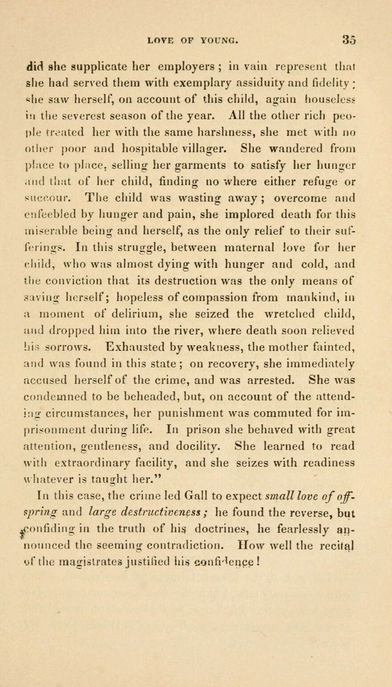 did she supplicate her employers ; in vain represent thai she had served them with exemplary assiduity and fidelity; <he saw herself, on account of this child, again houseless hi the severest season of the year. All the other rich peo- ple treated her with the same harshness, she met with no other poor and hospitable villager. She wandered from place to place, selling her garments to satisfy her hunger and that of her child, finding no where either refuge or succour. The child was wasting away; overcome and enfeebled by hunger and pain, she implored death for this miserable being and herself, as the only relief to their suf- ferings. In this struggle, between maternal love for her child, who was almost dying with hunger and cold, and the conviction that its destruction was the only means of saving herself; hopeless of compassion from mankind, in a moment of delirium, she seized the wretched child, and dropped him into the river, where death soon relieved his sorrows. Exhausted by weakness, the mother fainted, and was found in this state; on recovery, she immediately accused herself of the crime, and was arrested. She was condemned to be beheaded, but, on account of the attend- ing circumstances, her punishment was commuted for im- prisonment during life. In prison she behaved with great attention, gentleness, and docility. She learned to read with extraordinary facility, and she seizes with readiness whatever is taught her. In this case, the crime led Gall to expect smalllovc of off- spring and large destructiveness ; he found the reverse, but ^onfiding in the truth of his doctrines, he fearlessly an- nounced the seeming contradiction. How well the recital of the magistrates justified his confidence !