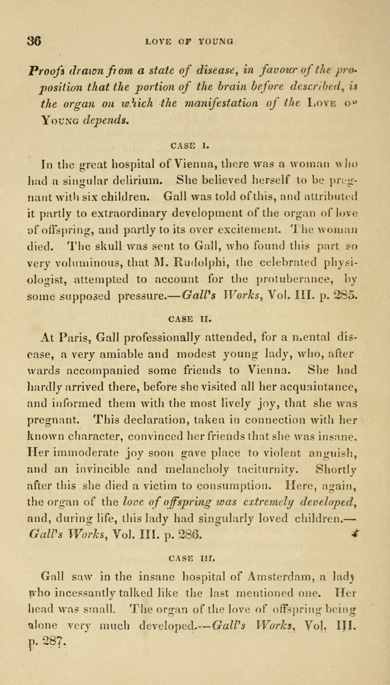 Proofs drawnfjom a state of disease, in favour of the pro- position that the portion of the brain before described, is the organ on which the manifestation of the Love ob Young depends. CASE I. In the great hospital of Vienna, there was a woman who had a singular delirium. She believed herself to be preg- nant with six children. Gall was told of this, and attributed it partly to extraordinary development of the organ of love of offspring, and partly to its over excitement. The woman died. The skull was sent to Gall, who found this part so very voluminous, that M. Rudolphi, the celebrated physi- ologist, attempted to account for the protuberance, by some supposed pressure.—GalVs Works, Vol. III. p. 285. CASE II. At Paris, Gall professionally attended, for a mental dis- ease, a very amiable and modest young lady, who, after wards accompanied some friends to Vienna. She had hardly arrived there, before she visited all her acquaintance, and informed them with the most lively joy, that she was pregnant. This declaration, taken in connection with her known character, convinced her friends that she was insane. Her immoderate joy soon gave place to violent anguish, and an invincible and melancholy taciturnity. Shortly after this she died a victim to consumption. Here, again, the organ of the love of offspring teas extremely developed, and, during life, this lady had singularly loved children.— GalVs Works, Vol. III. p. 286. * CASE III. Gall saw in the insane hospital of Amsterdam, a lady |vho incessantly talked like the last mentioned one. Her head was small. The organ of the love of offspring being alone very much developed.— GalVs Works, Vol. III. p. 287.