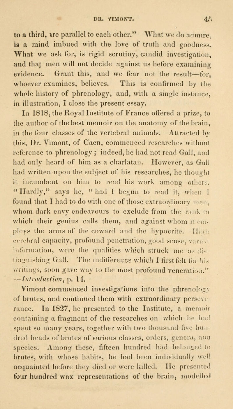 DR. VIMONT. 4,rl to a third, \re parallel to each other. What we do an mire. is a mind imbued with the love of truth and goodness. What we ask for, is rigid scrutiny, candid investigation, and that men will not decide against us before examining evidence. Grant this, and we fear not the result—for, whoever examines, believes. This is confirmed by the whole history of phrenology, and, with a single instance, in illustration, I close the present essay. In 1S18, the Royal Institute of France offered a prize, to the author of the best memoir on the anatomy of the brain, in the four classes of the vertebral animals. Attracted by this, Dr. Vimont, of Caen, commenced researches without reference to phrenology ; indeed, he had not read Gall, and had only heard of him as a charlatan. However, as Gall had written upon the subject of his researches, he thought it incumbent on him to read his work amon others. Hardly, says he, had I begun to read it, when 1 found that I had to do with one of those extraordinary me,'!, whom dark envy endeavours to exclude from the rank to which their genius calls them, and against whom it em- ploys the arms of the coward and the hypocrite. Hii»h cerebral capacity, profound penetration, good sense, vtiru.l information, were the qualities which struck me us dis- tinguishing Gall. The indifference which I first felt foi his writings, soon gave way to the most profound veneration. — Introduction, p. 14. Vimont commenced investigations into the phrenology of brutes, and continued them with extraordinary perseve- rance. In 1827, he presented to the Institute, a memoif containing a fragment of the researches on which lie had spent so many years, together with two thousand five hun- dred heads of brutes of various classes, orders, genera, ana species. Among these, fifteen hundred had belonged to brutes, with whose habits, he had been individually well acquainted before they died or were killed. He presented four hundred wax representations of the brain, modelled