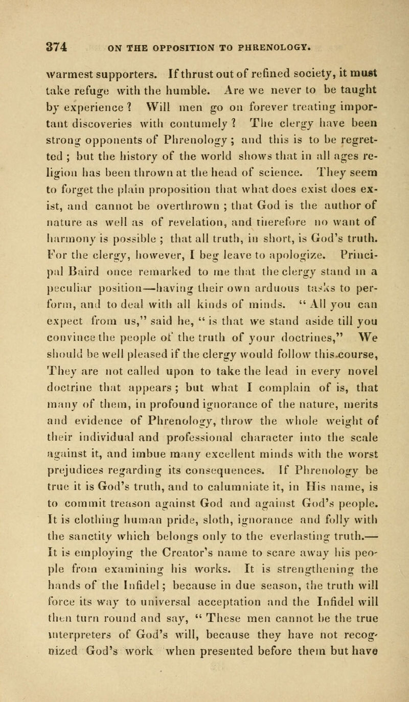 warmest supporters. If thrust out of refined society, it must take refuge with the humble. Are we never to be taught by experience 1 Will men go on forever treating impor- tant discoveries with contumely 1 The clergy have been strong opponents of Phrenology ; and this is to be regret- ted ; but the history of the world shows that in all ages re- ligion has been thrown at the head of science. They seem to forget the plain proposition that what does exist does ex- ist, and cannot be overthrown ; that God is the author of nature as well as of revelation, and therefore no want of harmony is possible ; that all truth, in short, is God's truth. For the clergy, however, I beg leave to apologize. Princi- pal Baird once remarked to me that the clergy stand in a peculiar position—having their own arduous tasks to per- form, and to deal with all kinds of minds.  All you can expect from us, said he,  is that we stand aside till you convince the people of the truth of your doctrines, We should be well pleased if the clergy would follow this.course, They are not called upon to take the lead in every novel doctrine that appears ; but what I complain of is, that many of them, in profound ignorance of the nature, merits and evidence of Phrenology, throw the whole weight of their individual and professional character into the scale against it, and imbue many excellent minds with the worst prejudices regarding its consequences. If Phrenology be true it is God's truth, and to calumniate it, in His name, is to commit treason against God and against God's people. It is clothing human pride, sloth, ignorance and folly with the sanctity which belongs only to the everlasting truth.— It is employing the Creator's name to scare away his peo- ple from examining his works. It is strengthening the hands of the Infidel; because in due season, the truth will force its way to universal acceptation and the Infidel will then turn round and say,  These men cannot be the true interpreters of God's will, because they have not recog' nized God's work when presented before them but have