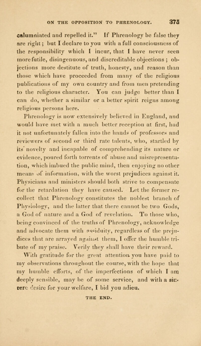 calumniated and repelled it. If Phrenology be false they are right; but I declare to you with a full consciousness of the responsibility which I incur, that I have never seen more futile, disingenuous, and discreditable objections ; ob- jections more destitute of truth, honesty, and reason than those which have proceeded from many of the religious publications of my own country and from men pretending to the religious character. You can judge better than I can do, whether a similar or a better spirit reigns among religious persons here. Phrenology is now extensively believed in England, and would have met with a much better reception at first, had it not unfortunately fallen into the hands of professors and reviewers of second or third rate talents, who, startled by its' novelty and incapable of comprehending its nature or evidence, poured forth torrents of abuse and misrepresenta- tion, which imbued the public mind, then enjoying no other mean;- of information, with the worst prejudices against it. Physicians and ministers should both strive to compensate for the retardation they have caused. Let the former re- collect that Phrenology constitutes the noblest branch of Physiology, and the latter that there cannot be two Gods, a God of nature and a God of revelation. To those who, being convinced of the truths of Phrenology, acknowledge and advocate them with assiduity, regardless of the preju- dices that are arrayed against them, I offer the humble tri- bute of my praise. Verily they shall have their reward. With gratitude for the great attention, you have paid to my observations throughout the course, with the hope that my humble efforts, of the imperfections of which I am deeply sensible, may be of some service, and with a sit:« cere desire for your welfare, I bid you adieu. THE END.