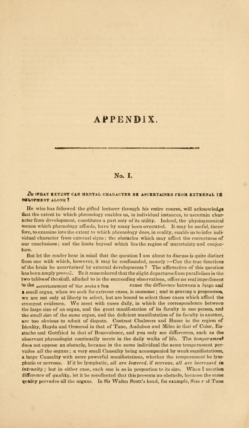 APPENDIX. No. I. At WHAT EXTENT CAN MENTAL CHARACTER BB ASCERTAINED TROM EXTERNAL tl MIOPMENT ALONE 1 He who has followed the gifted lecturer through his entire course, will acknowledge that the extent to which phrenology enables us, in individual instances, to ascertain char- acter from development, constitutes a part oniy of its utility. Indeed, the physiognomical means which phrenology affords, have by many been overrated. It may be useful, there- fore, to examine into the extent to which phrenology does, in reality, enable us to infer indi- vidual character from external signs; the obstacles which may affect the correctness of our conclusions; and the limits beyond which lies the region of uncertainty and conjec- ture. But let the reader bear in mind that the question I am about to discuss is quite distinct from one with which, however, it may be confounded, namely:—Can the true functions of the brain be ascertained by external developments 7 The affirmative of this question has been amply proved. Be it remembered that the slight departures from parallelism in the two tables of thcskull. alluded to in the succeeding observations, offers no real impediment lo the ascertainment of the oraiiis fun cause the difference between a hrge and ft small organ, when we seek for extreme cases, is immense ; and in proving a proposition we are not only at liberty to select, but are bound to select those cases which afford the strongest evidence. We meet with cases daily, in which the correspondence between the large size of an organ, and the great manifestation of its faculty in one person, and the small size of the same organ, and the deficient manifestation of its faculty in another, arc too obvious to admit of dispute. Contrast Chalmers and Hume in the region of Ideality, Haydn and Ormerod in that of Tune, Audubon and Milne in thai of Color, Eu- Btache and Gottfried in that of Benevolence, and you only see differences, such as the observant phrenologist continually meets in the daily walks of life. The temperament does not oppose an obstacle, because in the same individual the same temperament per- vades all the organs ; a very small Causality being accompanied by weak manifestations, a large Causality with more powerful manifestations, whether the temperament be lym- phatic or nervous. If it be lymphatic, all are lowered, if nervous, all are increased in intensity ; but in either case, each one is so in proportion to its size. When I mention difference of quality, let it be recollected that this presents no obstacle, because the same quality pervades all the organs. In Sir Waltei Scott's head, for example, Size ? id Tune