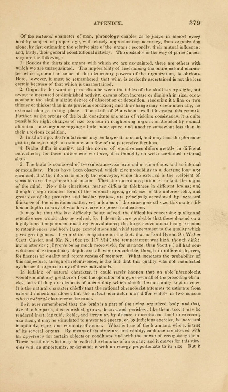 Of the natural character of man, phrenology enables us to judge in almost every healthy subject of proper age, with closely approximating accuracy, from organization alone, by first estimating the relative size of the organs ; secondly, their mutual influence; and, lastly, their general constitutional activity. The obstacles in the way of perfet_2 accu- racy are the following : 1. Besides the thirty-six organs with which we arc acruainted. there are others with which we are unacquainted. The impossibility of ascertaining the entire natural charac- ter while ignorant of some of the elementary powers of the organization, is obvious- Here, however, it must be remembered, that what is perfectly ascertained is not the less certain because of that which is unascertained. 2. Originally the want of parallelism between the tables of the skull is very slight, but owing to increased or diminished activity, organs often increase or diminish in size, occa- sioning in the skull a slight degree of absorption or deposition, rendering it a line or two thinner or thicker than in its previous condition; and this change may occur internally, no external change taking place. The skull of Spurzheim well illustrates this remark Further, as the organs of the brain constitute one mass of yielding consistency, it is quite* possible for slight changes of size to occur in neighboring organs, unattended by cranial alteration; one organ occupying a little more space, and another somewhat less than in their previous condition. 3. In adult age, the frontal sinus may be larger than usual, and may lead the phrenolo- gist to place too high an estimate on a few of the perceptive faculties. 4. Brains differ in quality, and the power of retentiveness differs greatly in different individuals ; for the^e differences we have, it is thought, no well-ascertained external signs. 5. The brain is composed of two substances, an external or eineritious, and an internal or medullary. Facts have been observed which give probability to a doctrine long age surmised, that the internal is merely the conveyor, while the external is the recipient of sensation and the generator of action. That the cmeritious portion is. in fact, the organ of the mind. Now this eineritious matter differs in thickness in different brains; and though a large rounded form of the coronal region, great size of the anterior lobe, and great size of the posterior and basilar regions, are principally occasioned by increased thickness ui' the eineritious matter, yet in brains of the same general size, this matter dif- fers in depth in a way of which we have no precise indications. It may be that this last difficulty being solved, the difficulties concerning quality and retentiveness would also be solved, for I deem it very probable that these depend on a highly toned temperament and large convolutions; the large convolutions being essential to retentiveness, and both large convolutions and vivid temperament to the quality which gives great genius. I ground this conjecture on the fact, that in Lord Byron, Sir Walter Scott, Cuvier, and Mr. N., (See rP- 117, 214,) the temperament was high, though differ- ing in intensity ; (Byron's being much more vivid, for instance, than Scott's;) all had con- volutions of extraordinary depth, and all were remarkable, though in different degrees, for fineness of quality and retentiveness of memory. What increases the probability of this conjecture, as regards retentiveness, is the fact that this quality was not manifested Dy the small organs in any of these individuals. In judging of natural character, it could rarely happen that an able phrenologist would commit any great error from the operation of any, or even all of the preceding obsta cles, but still they are elements of uncertainty which should be constantly kept in view It is the natural character chiefly that the rational phrenologist attempts to estimate from external indications alone: but the actual character may differ widely in two persons whose natural character is the same. Be it ever remembered that the brain is a part of tire living organized body, and that, like all other parts, it is nourished, grows, decays, and perishes; like them, too, it may bo rendered inert, languid, feeble, and irregular, by disease, or insufficient food or exercise; ■ike them, it maybe stimulated to unwonted energy, or, by judicious exercise, he increased in aptitudw, vigor, and certainty of action. What is true of the brain as a whole, is true of its several organs. By means of its structure and vitality, each one is endowed with an appetency for certain objects or conditions, and with the power of recognisimr them These constitute what may be called the stimulus of an organ; and it craves for this stim alas with an importunity, or demands it with an energy proportionate to its size But i?