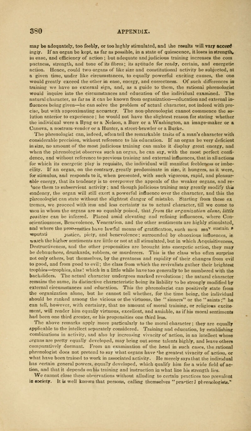 may be adequately, too feebly, or loo highly stimulated, and vhe results will vary accord ingiy. If an organ be kept, as far as possible, in a state of quiescence, it loses in strength, in ease, and efficiency of action ; but adequate and judicious training increases the com pactness, strength, and tone of its fibres; its aptitude for ready, certain, and energetic nction. Hence, could two organs of like size and constitutional activity be subjected, at a given time, under like circumstances, to equally powerful exciting causes, the one would greatly exceed the other in ease, energy, and correctness. Of such differences in training we have no external sign, and, as a guide to them, the rational phrenologist would inquire into the circumstances and education of the individual examined. The natural character, as far as it can be known from organization—education and external in- fluences being given—he can solve the problem of actual character, not indeed with pre- cise, but with approximating accuracy. The non-phrenologist cannot commence the so- lution anterior to experience ; he would not have the slightest reason for stating whether the individual were a Byng or a Nelson, a Burr or a Washington, an image-maker or a Canova, a nostrum-vender or a Hunter, a street-brawler or a Burke. The phrenologist can, indeed, often tell the remarkable traits of a man's character with considerable precision, without reference to his education. If an organ be very deficient in size, no amount of the most judicious training can make it display great energy, and when the phrenologist observes such an organ, he can say, with the most perfect confi- dence, and without reference to previous training and external influences, that in all actions for which its energetic play is requisite, the individual will manifest feebleness or imbe- cility. If an organ, on the contrary, greatly predominate in size, it hungers, as it were, for stimulus, and responds to it, when presented, with such vigorous, rapid, and pleasur- able energy, that its tendency is to overpower the appeals of the weaker organs, and re- duce them to subservient activity ; and though judicious training may greatly modify this tendency, the organ will still exert a powerful influence over the character, and this the phrenologist can state without the slightest danger of mistake. Starting from these ex tremes, we proceed with less and less certainty as to actual character, till we come to men in whom the organs are so equably poised, that from the organization alone, little positive can be inferred. Placed amid elevating and refining influences, where Con- scientiousness, Benevolence, Veneration, and the other sentiments are highly stimulated, and where the proo^nsities have lawful means of gratification, such men mav sustain * teputati justice, piety, and benevolence; surrounded by obnoxious influences, it which the higher sentiments are iittle or not at all stimulated, but in which Acquisitiveness, Destructiveness, and the other propensities are brought into energetic action, they may be debauchees, drunkards, robbers, or murderers. This is the class who often surprise not only others, but themselves, by the greatness and rapidity of their changes from evil to good, and from good to evil; the class from which the revivalists gather their brightest trophies—trophies, alas! which in a little while have too generally to be numbered with the backsliders. The actual character undergoes marked revolutions; the natural character remains the same, its distinctive characteristic being its liability to he strongly modified by external circumstances and education. This the phrenologist can positively state from the organization alone, but he cannot tell whether, for the time being, the individual should be ranked among the vicious or the virtuous, the sinners or the saints; he can tell, however, with certainty, that no amount of moral training, or religion excite- ment, will render him equally virtuous, excellent, and amiable, as if his moral sentiments had been one third greater, or his propensities one third less. The above remarks apply more particularly to the moral character; they are equally Applicable to the intellect separately considered. Training and education, by establishing combinations in activity, and also by increasing vivacity of action, in an intellect whose organs are pretty equally developed, may bring out some talents highly, and leave others comparatively dormant. From an examination of the head in such cases, the rational phrenologist does not pretend to say what organs have *he greatest vivacity of action, or what have been trained to work in associated activity. He merely says that the individual has certain genera] powers, equally developed, which qualify him for a wide field of ac- tion, and that it depends on his training and instruction in what line his strength lies. We cannot close these observations without alluding to certain practices too prevalent is society. It is well known that persons-, calling themselves r»ra<*tic?J plrenologisU.*