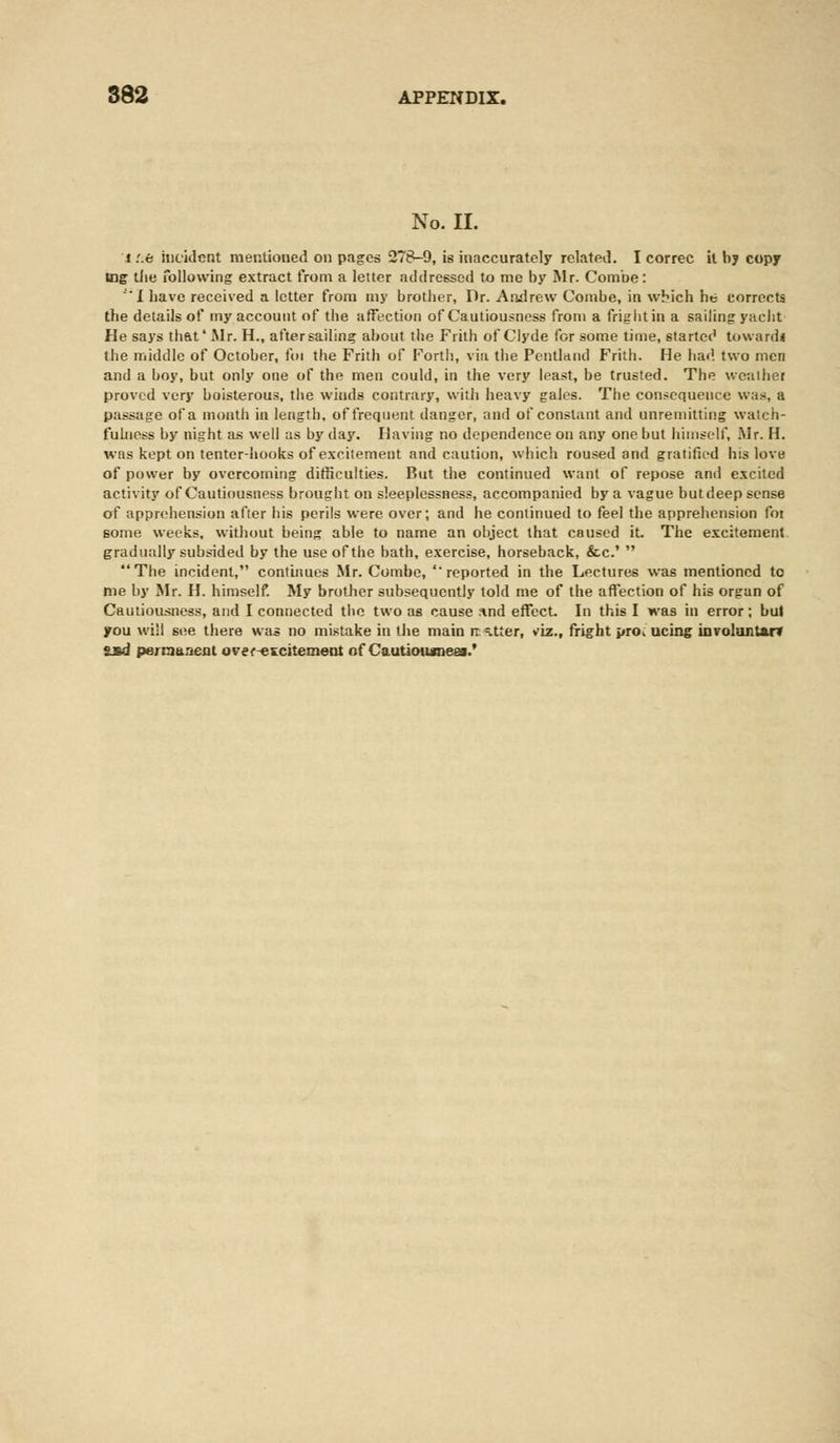 No. II. t :.e incident mentioned on pages 278-9, is inaccurately related. I correc it by copy tog the following extract from a letter addressed to me by Mr. Combe: I have received a letter from my brother, Dr. Andrew Combe, in which he corrects the details of my account of the affection of Cautiousness from a fright in a sailing yacht He says that' Mr. H., after sailing about the Frith of Clyde for some time, started toward* the middle of October, foi the Frith of Forth, via the Pentland Frith. He had. two men and a boy, but only one of the men could, in the very least, be trusted. The weathei proved very boisterous, the winds contrary, with heavy gales. The consequence was, a passage of a month in length, of frequent danger, and of constant and unremitting watch- fulness by night as well as by day. Having no dependence on any one but himself, Mr. H. was kept on tenter-hooks of excitement and caution, which roused and gratified his love of power by overcoming difficulties. But the continued want of repose and excited activity of Cautiousness brought on sleeplessness, accompanied by a vague butdeep sense of apprehension after his perils were over; and he continued to feel the apprehension for some weeks, without being able to name an object that caused it. The excitement gradually subsided by the use of the bath, exercise, horseback, &c.'  The incident, continues Mr. Combe, ''reported in the Lectures was mentioned to me by Mr. H. himself. My brother subsequently told me of the affection of his organ of Cautiousness, and I connected the two as cause ind effect. In this I was in error; but you will see there was no mistake in the main natter, viz., fright pro. ucing involunt&rv SJtd permanent over-excitement of Cautiousness.'