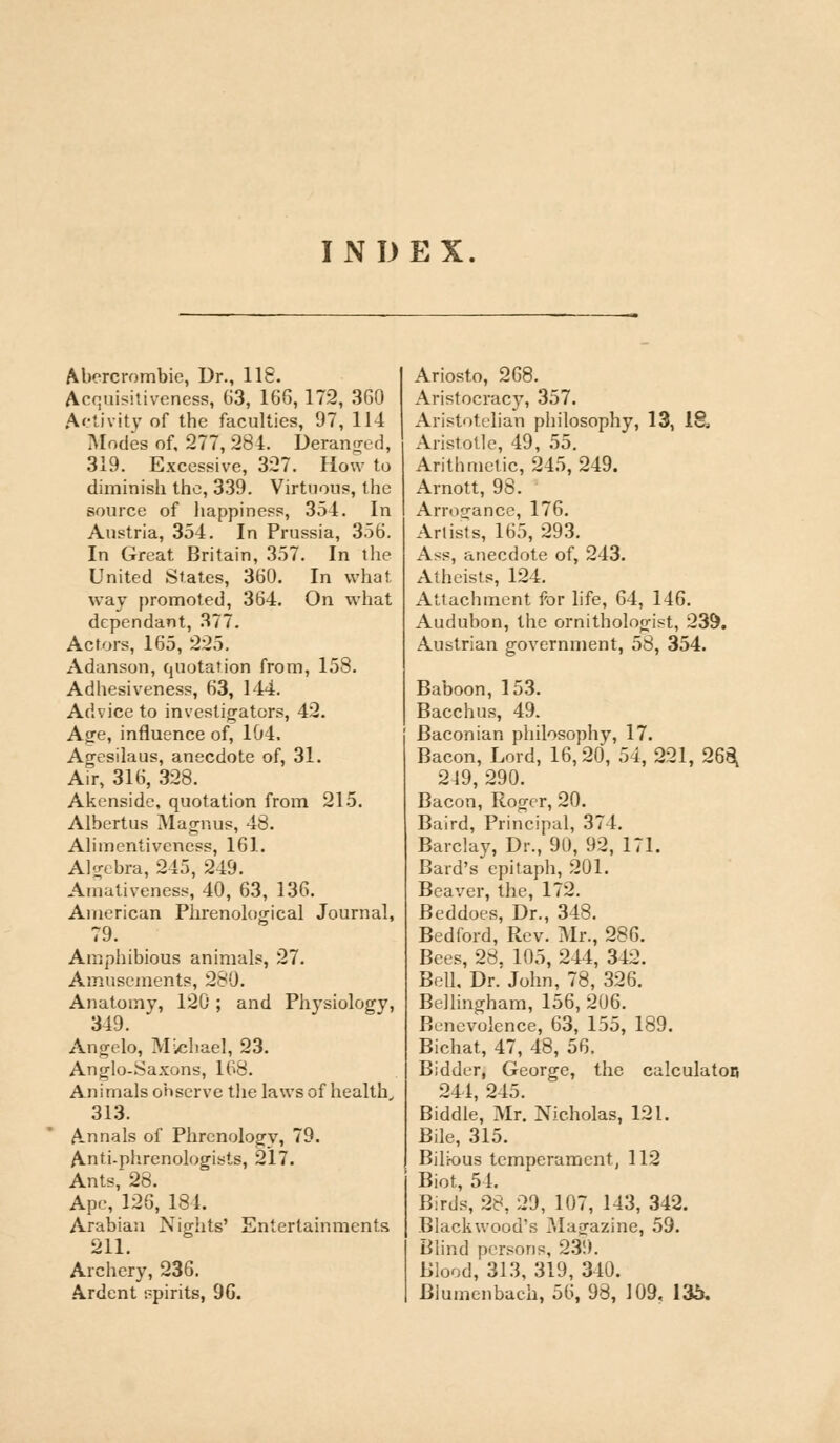 INDEX Abercrombie, Dr., 118. Acquisitiveness, 63, 166,172, 360 Activity of the faculties, 97, 114 Modes of, 277, 284. Deranged, 319. Excessive, 327. How to diminish the, 339. Virtuous, the source of happiness, 354. In Austria, 354. In Prussia, 356. In Great Britain, 357. In the United States, 360. In what way promoted, 364. On what dependant, 377. Actors, 165, 225. Adanson, quotation from, 158. Adhesiveness, 63, 144. Advice to investigators, 42. Age, influence of, 104. Agesilaus, anecdote of, 31. Air, 316, 328. Akenside, quotation from 215. Albertus Magnus, 48. Alimentivencss, 161. Algebra, 245, 249. Amativeness, 40, 63, 136. American Phrenological Journal, Amphibious animals, 27. Amusements, 280. Anatomy, 120 ; and Physiology, 349. Angelo, Michael, 23. Anglo-Saxons, 168. Animals observe the laws of health, 313. Annals of Phrenology, 79. Anti-phrenologists, 217. Ants, 28. Ape, 126, 184. Arabian Nights' Entertainments 211. Archery, 236. Ardent r-pirits, 96. Ariosto, 268. Aristocracy, 357. Aristotelian philosophy, 13, IS* Aristotle, 49, 55. Arithmetic, 245,249. Arnott, 98. Arrogance, 176. Artists, 165, 293. Ass, anecdote of, 243. Atheists, 124. Attachment for life, 64, 146. Audubon, the ornithologist, 239. Austrian government, 58, 354. Baboon, 153. Bacchus, 49. Baconian philosophy, 17. Bacon, Lord, 16,20, 54, 221, 268, 249, 290. Bacon, Roger, 20. Baird, Principal, 374. Barclay, Dr., 90, 92, 171. Bard's epitaph, 201. Beaver, the, 172. Beddoes, Dr., 348. Bedford, Rev. Mr., 286. Bees, 28, 105, 244, 342. Bell, Dr. John, 78, 326. Bellingham, 156, 206. Benevolence, 63, 155, 189. Bichat, 47, 48, 56. Bidder, George, the calculator! 244, 245. Biddle, Mr. Nicholas, 121. Bile, 315. Bihous temperament, 112 Biot, 54. Birds, 28, 29, 107, 143, 342. Blackwood's Magazine, 59. Blind persons, 23!). Blood, 313, 319, 340. Blumenbach, 50, 98, 109, 135.