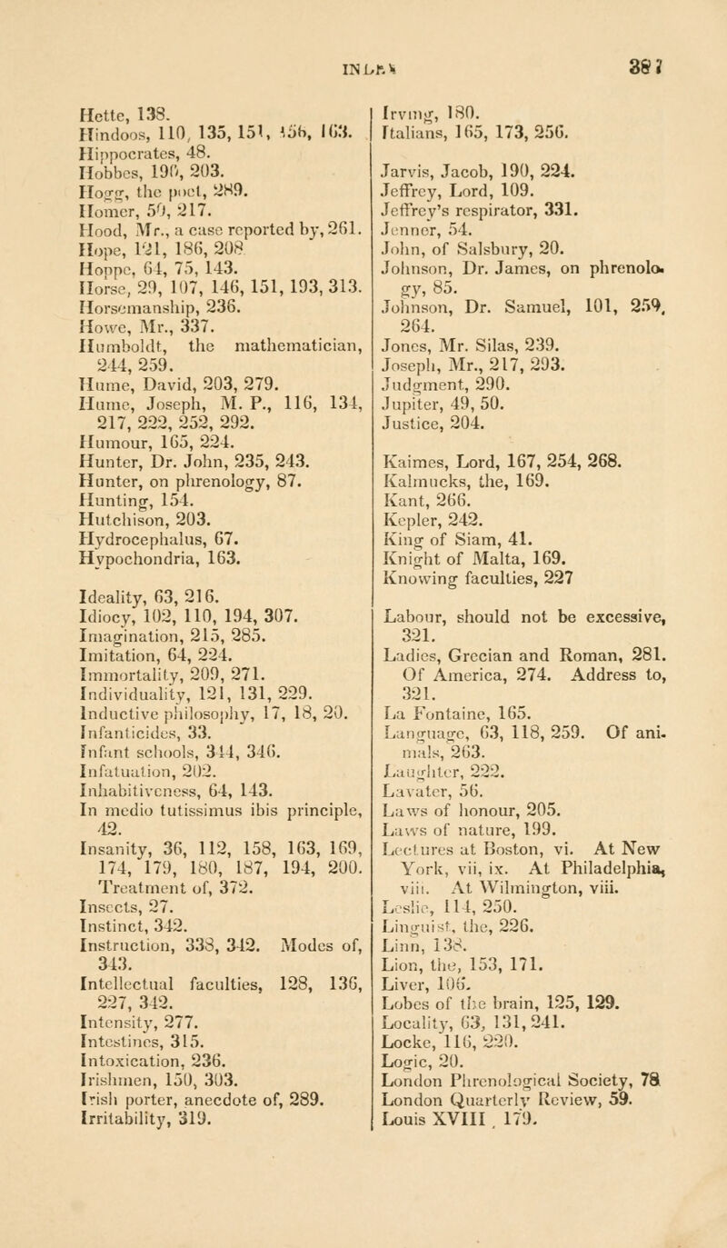 38? Hette, 138. Hindoos, 110, 135, 151, ',5b, 163. Hippocrates, 48. Hobbcs, 190, 203. Hogg, the poet, 2H9. Homer, 50, 217. Hood, Mr., a case reported by, 261. Hope, 121, 186, 208 Hoppc. 64, 75, 143. Horse, 29, 107, 146, 151, 193, 313. Horsemanship, 236. Howe, Mr., 337. Humboldt, the mathematician, 244, 259. Hume, David, 203, 279. Hume, Joseph, M. P., 116, 134, 217, 222, 252, 292. Humour, 165, 224. Hunter, Dr. John, 235, 243. Hunter, on phrenology, 87. Hunting, 154. Hutchison, 203. Hydrocephalus, 67. Hypochondria, 163. Ideality, 63,216. Idiocy, 102, 110, 194,307. Imagination, 215, 285. Imitation, 64, 224. Immortality, 209, 271. Individuality, 121, 131, 229. Inductive philosophy, 17, 18, 20. Infanticides, 33. Infant schools, 344, 346. Infatuation, 202. Inhabitivcness, 64, 143. In medio tutissimus ibis principle, 42. Insanity, 36, 112, 158, 163, 169, 174, 179, 180, 187, 194, 200. Treatment of, 372. Insects, 27. Instinct, 342. Instruction, 338, 342. Modes of, 343. Intellectual faculties, 128, 136, 227, 342. Intensity, 277. Intestines, 315. Intoxication, 236. Irishmen, 150, 303. Irish porter, anecdote of, 289. Irritability, 319. Irvmg, 180. Italians, 165, 173,256. Jarvis, Jacob, 190, 224. Jeffrey, Lord, 109. Jeffrey's respirator, 331. Jennor, 54. John, of Salsbury, 20. Johnson, Dr. James, on phrenolo- gy, 85. Johnson, Dr. Samuel, 101, 259. 264. Jones, Mr. Silas, 239. Joseph, Mr., 217, 293. Judgment, 290. Jupiter, 49, 50. Justice, 204. Kaimes, Lord, 167, 254, 268. Kalmucks, the, 169. Kant, 266. Kepler, 242. King of Siam, 41. Knight of Malta, 169. Knowing faculties, 227 Labour, should not be excessive, 321. Ladies, Grecian and Roman, 281. Of America, 274. Address to, 321. La Fontaine, 165. Language, 63, 118, 259. Of ani- mills, 263. Laughter, 222. Lavater, 56. Laws of honour, 205. Laws of nature, 199. Lectures at Boston, vi. At New York, vii, ix. At Philadelphia, viii. At Wilmington, viii. Leslie, 114, 250. Linguist, the, 226. Linn, 138. Lion, the, 153, 171. Liver, 106. Lobes of the brain, 125, 129. Locality, 63, 131,241. Locke, 116,220. Logic, 20. London Phrenological Society, 78 London Quarterly Review, 59. Louis XVIII 179.