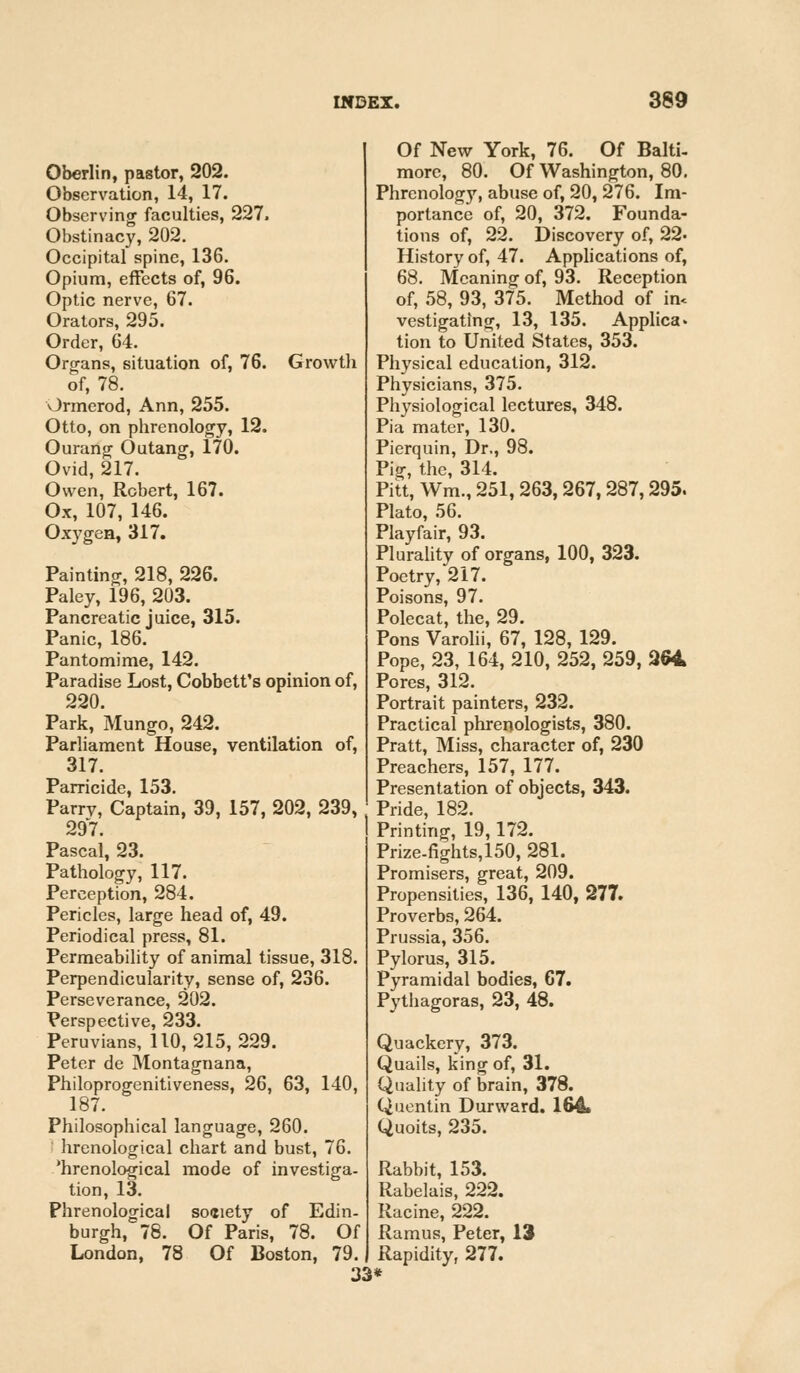 Oberlin, pastor, 202. Observation, 14, 17. Observing faculties, 227. Obstinacy, 202. Occipital spine, 136. Opium, effects of, 96. Optic nerve, 67. Orators, 295. Order, 64. Organs, situation of, 76. Growth of, 78. Ormerod, Ann, 255. Otto, on phrenology, 12. Ourang Outang, 170. Ovid, 217. Owen, Robert, 167. Ox, 107, 146. Oxygen, 317. Painting, 218, 226. Paley, 196, 203. Pancreatic juice, 315. Panic, 186. Pantomime, 142. Paradise Lost, Cobbett's opinion of, 220. Park, Mungo, 242. Parliament House, ventilation of, 317. Parricide, 153. Parrv, Captain, 39, 157, 202, 239, 297. Pascal, 23. Pathology, 117. Perception, 284. Pericles, large head of, 49. Periodical press, 81. Permeability of animal tissue, 318. Perpendicularity, sense of, 236. Perseverance, 202. Perspective, 233. Peruvians, 110, 215, 229. Peter de Montagnana, Philoprogenitiveness, 26, 63, 140, 187. Philosophical language, 260. hrenological chart and bust, 76. 'hrenological mode of investiga- tion, 13. Phrenological soaiety of Edin- burgh, 78. Of Paris, 78. Of London, 78 Of Boston, 79. 33 Of New York, 76. Of Balti- more, 80. Of Washington, 80. Phrenology, abuse of, 20, 276. Im- portance of, 20, 372. Founda- tions of, 22. Discovery of, 22. History of, 47. Applications of, 68. Meaning of, 93. Reception of, 58, 93, 375. Method of in, vestigating, 13, 135. Applies* tion to United States, 353. Physical education, 312. Physicians, 375. Physiological lectures, 348. Pia mater, 130. Pierquin, Dr., 98. Pig, the, 314. Pitt, Wm., 251,263, 267,287,295. Plato, 56. Playfair, 93. Plurality of organs, 100, 323. Poetry, 217. Poisons, 97. Polecat, the, 29. Pons Varolii, 67, 128, 129. Pope, 23, 164, 210, 252, 259, 264 Pores, 312. Portrait painters, 232. Practical phrenologists, 380. Pratt, Miss, character of, 230 Preachers, 157, 177. Presentation of objects, 343. Pride, 182. Printing, 19,172. Prize-fights, 150, 281. Promisers, great, 209. Propensities, 136, 140, 277. Proverbs, 264. Prussia, 356. Pylorus, 315. Pyramidal bodies, 67. Pythagoras, 23, 48. Quackery, 373. Quails, king of, 31. Quality of brain, 378. Quentin Durward. 164. Quoits, 235. Rabbit, 153. Rabelais, 222. Racine, 222. Ramus, Peter, 13 Rapidity, 277.