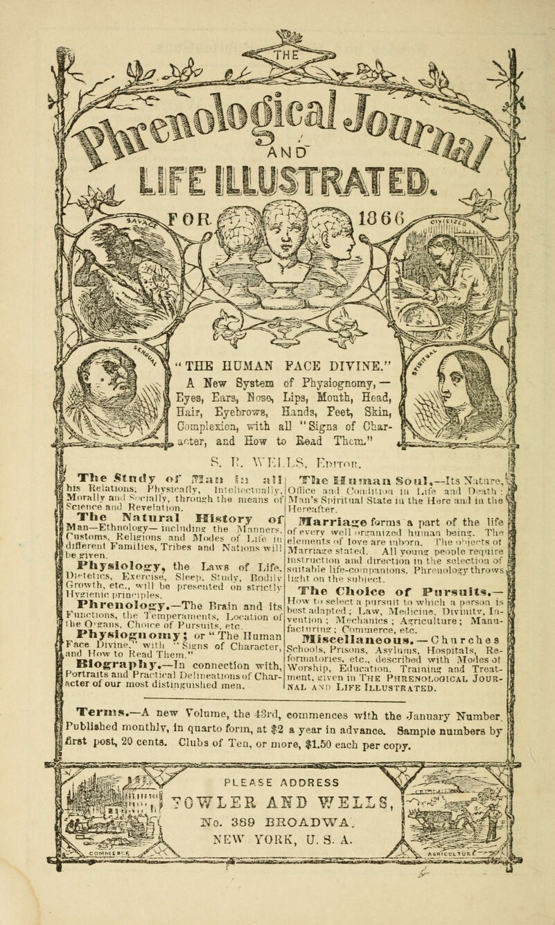 The Study of IrlaBJ s:j his Relations; Physically, tateliectually, Morally an.I Socially, through the means of Science ami Revelation. The Natural History of (Man—Ethnology— including the Manners. Customs, Religions and Modes of Life iii (different Families, Tribes and Nations will s given. Physiology, the Laws of Life. UlKetics, Exercise, Sleep, Study, Bodilv IGnnvih, etc., will be presented on strictly Hygienic principles. Phrenology.—The Brain and its Functions, the Temperaments, Location of the Ognns. Choice of Pursuits, etc. Physiognomy; or  The Human •Face Divine. with Signs of Character, kand How to Read Them. Biography.—In connection with, Portraits and Practical Delineations of Char- lacter of our most distinguished men. The II si man Soul.—Its Natn Office and Condition in Life and Death : Man's Spiritual State in the Here and in the Hereafter. Marriage forro.3 a part of the life of every well organized human being. The elements nf love are inborn. The objects oi Marriage stated. All young people require instruction and direction in the selection of suitable life-companions. Phrenology throws light on the subject. The Choice of Pursuits.— How t.) select a pursuit to which a person is best adapted ; Law, Medicine. Divimtv. In- vention ; Mechanics ; Agriculture; Manu- facturing; Commerce, etc. Miscellaneous. — Chn rches Schools, Prisons, Asylums, Hospitals, Re- formatories, etc., described with Modes ot Worship, Education. Training and Treat- ment, given in The Phrenological Jour- nal and Life Illustrated. Terms.—A new Volume, the 43rd, commences with the January Number. | Published monthly, in quarto form, at $2 a year in advance. Sample numbers by of Ten, or more, $1.50 each per copy. first post, 20 cents. Clubs PLEASE ADDRESS 70WLER AHD WEL! No. 389 BEOADWA. NEW YORK, U. g. A.