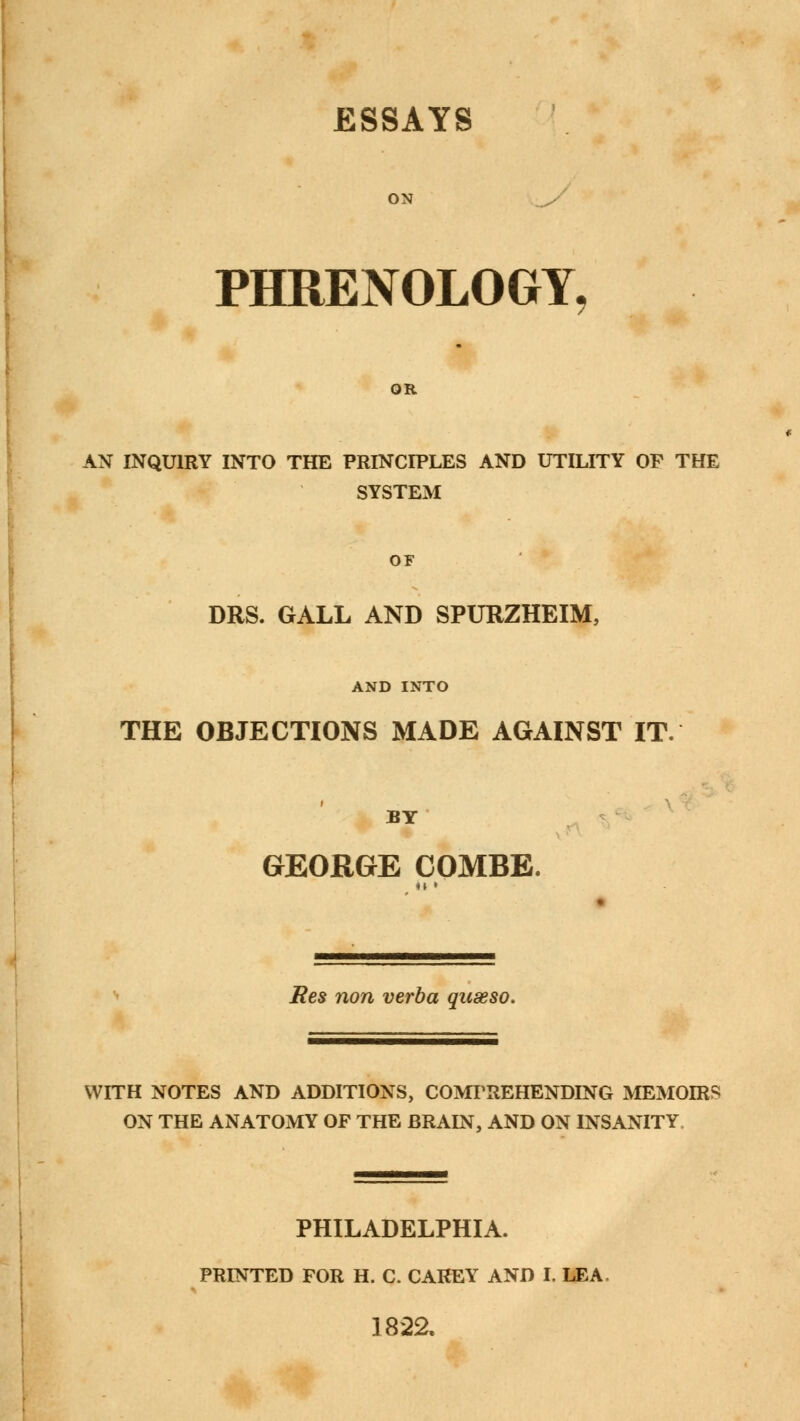 ESSAYS PHRENOLOGY, OR AN INQUIRY INTO THE PRINCIPLES AND UTILITY OP THE SYSTEM OF DRS. GALL AND SPURZHEIM, AND INTO THE OBJECTIONS MADE AGAINST IT. BY GEORGE COMBE. Res non verba quseso. WITH NOTES AND ADDITIONS, COMPREHENDING MEMOIRS ON THE ANATOMY OP THE BRAIN, AND ON INSANITY PHILADELPHIA. PRINTED FOR H. C. CAREY AND I. LEA 1822.