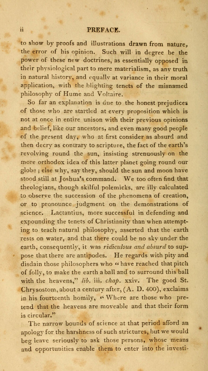 to show by proofs and illustrations drawn from nature* the error of his opinion. Such will in degree be the power of these new doctrines, as essentially opposed in their physiological part to mere materialism, as anv truth in natural history, and equally at variance in their moral application, with the blighting tenets of the misnamed philosophy of Hume and Voltaire. So far an explanation is due to the honest prejudices of those who are startled at every proposition which is not at once in entire unison with their previous opinions and belief, like our ancestors, and even many good people of the present day, who at first consider as absurd and then decry as contrary to scripture, the fact of the earth's revolving round the sun, insisting strenuously on the more orthodox idea of this latter planet going round our globe ; else why, say they, should the sun and moon have stood still at Joshua's command. We too often find that theologians, though skilful polemicks, are illy calculated to observe the succession of the phenomena of creation, or to pronounce judgment on the demonstrations of science. Lactantius, more successful in defending and expounding the tenets of Christianity than when attempt- ing to teach natural philosophy, asserted that the earth rests on water, and that there could be no sky under the earth, consequently, it was ridiculous and absurd to sup- pose that there are antipodes. He regards with pity and disdain those philosophers who « have reached that pitch of folly, to make the earth a ball and to surround this ball with the heavens, lib. iii. chap. xxiv. The good St. Chrysostom, about a century after, (A. D. 400), exclaims in his fourteenth homily, « Where are those who pre- tend that the heavens are moveable and that their form is circular. The narrow bounds of science at that period afford an apology for the harshness of such strictures, but we would beg leave seriously to ask those persons, whose means and opportunities enable them to enter into the invesii-
