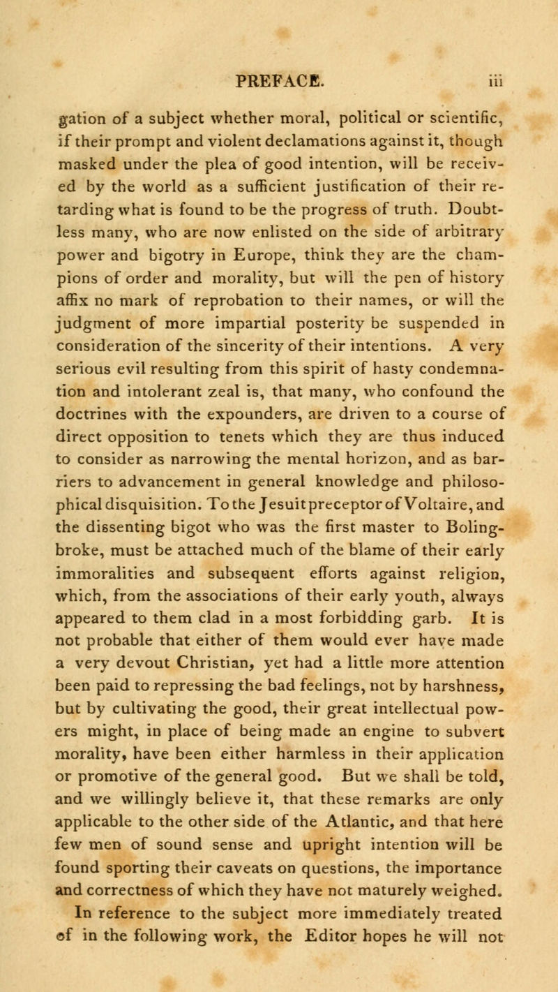 gation of a subject whether moral, political or scientific, if their prompt and violent declamations against it, though masked under the plea of good intention, will be receiv- ed by the world as a sufficient justification of their re- tarding what is found to be the progress of truth. Doubt- less many, who are now enlisted on the side of arbitrary power and bigotry in Europe, think they are the cham- pions of order and morality, but will the pen of history affix no mark of reprobation to their names, or will the judgment of more impartial posterity be suspended in consideration of the sincerity of their intentions. A very serious evil resulting from this spirit of hasty condemna- tion and intolerant zeal is, that many, who confound the doctrines with the expounders, are driven to a course of direct opposition to tenets which they are thus induced to consider as narrowing the mental horizon, and as bar- riers to advancement in general knowledge and philoso- phical disquisition. To the Jesuitpreceptor of Voltaire, and the dissenting bigot who was the first master to Boling- broke, must be attached much of the blame of their early immoralities and subsequent efforts against religion, which, from the associations of their early youth, always appeared to them clad in a most forbidding garb. It is not probable that either of them would ever have made a very devout Christian, yet had a little more attention been paid to repressing the bad feelings, not by harshness, but by cultivating the good, their great intellectual pow- ers might, in place of being made an engine to subvert morality, have been either harmless in their application or promotive of the general good. But we shall be told, and we willingly believe it, that these remarks are only applicable to the other side of the Atlantic, and that here few men of sound sense and upright intention will be found sporting their caveats on questions, the importance and correctness of which they have not maturely weighed. In reference to the subject more immediately treated of in the following work, the Editor hopes he will not