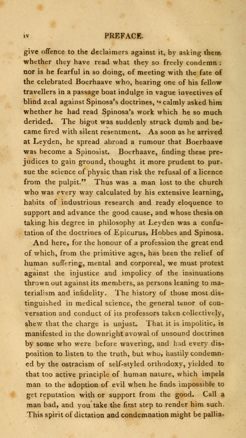 give offence to the declaimers against it, by asking them whether they have read what they so freely condemn : nor is he fearful in so doing, of meeting with the fate of the celebrated Boerhaave who, hearing one of his fellow travellers in a passage boat indulge in vague invectives of blind zeal against Spinosa's doctrines, l« calmly asked him whether he had read Spinosa's work which he so much derided. The bigot was suddenly struck dumb and be- came fired with silent resentment. As soon as he arrived at Leyden, he spread abroad a rumour that Boerhaave was become a Spinosist. Boerhaave, finding these pre- judices to gain ground, thought it more prudent to pur- sue the science of physic than risk the refusal of a licence from the pulpit. Thus was a man lost to the church who was every way calculated by his extensive learning, habits of industrious research and ready eloquence to support and advance the good cause, and whose thesis on taking his degree in philosophy at Leyden was a confu- tation of the doctrines of Epicurus, Hobbes and Spinosa. And here, for the honour of a profession the great end of which, from the primitive ages, has been the relief of human suffering, mental and corporeal, we must protest against the injustice and impolicy of the insinuations thrown out against its members, as persons leaning to ma- terialism and infidelity. The history of those most dis- tinguished in medical science, the general tenor of con- versation and conduct of ics professors taken collectively, shew that the charge is unjust. That it is impolitic, is manifested in the downright avowal of unsound doctrines by some who were before wavering, and had every dis- position to listen to the truth, but who, hastily condemn- ed by the ostracism of self-styled orthodoxy, yielded to that too active principle of human nature, which impels man to the adoption of evil when he finds impossible to get reputation with or support from the good. Call a man bad, and you take the first step to render him such. This spirit of dictation and condemnation might be pallia-