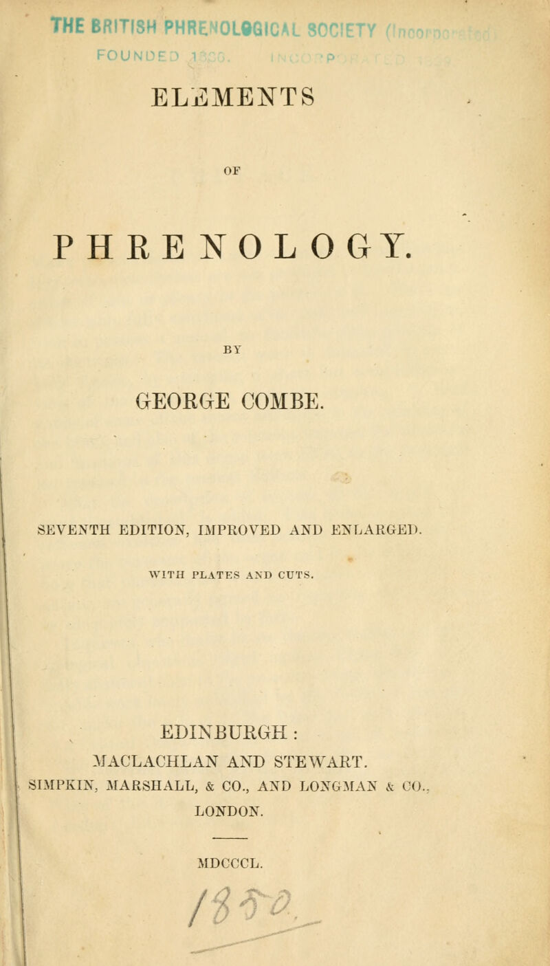 THE BRITISH PHRENOL0GICAL SOCIE' FOU ELEMENTS OF PHRENOL OGY. BY GEOKGE COMBE. SEVENTH EDITION, IMPROVED AND ENLARGED. WITH PLATES AND CUTS. EDINBURGH : MACLACHLAN AND STEWART. SIMPKIN, MARSHALL, & CO., AND LONGMAN & 00. LONDON. MDCCCL. / ■ -a