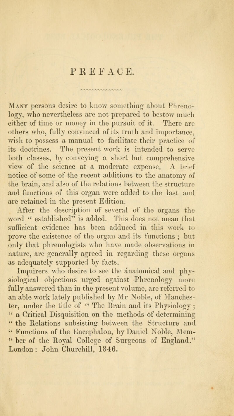 PREFACE. Many persons desire to know something about Phreno- logy, who nevertheless are not prepared to bestow much either of time or money in the pursuit of it. There are others who, fully convinced of its truth and importance, wish to possess a manual to facilitate their practice of its doctrines. The present work is intended to serve both classes, by conveying a short but comprehensive view of the science at a moderate expense. A brief notice of some of the recent additions to the anatomy of the brain, and also of the relations between the structure and functions of this organ were added to the last and are retained in the present Edition. After the description of several of the organs the word  established is added. This does not mean that sufficient evidence has been adduced in this work to prove the existence of the organ and its functions ; but only that phrenologists who have made observations in nature, are generally agreed in regarding these organs as adequately supported by facts. Inquirers who desire to see the anatomical and phy- siological objections urged against Phrenology more fully answered than in the present volume, are referred to an able work lately published by Mr Noble, of Manches- ter, under the title of  The Brain and its Physiology ;  a Critical Disquisition on the methods of determining  the Relations subsisting between the Structure and  Functions of the Encephalon, by Daniel Noble, Mem-  ber of the Royal College of Surgeons of England. London: John Churchill, 1846.