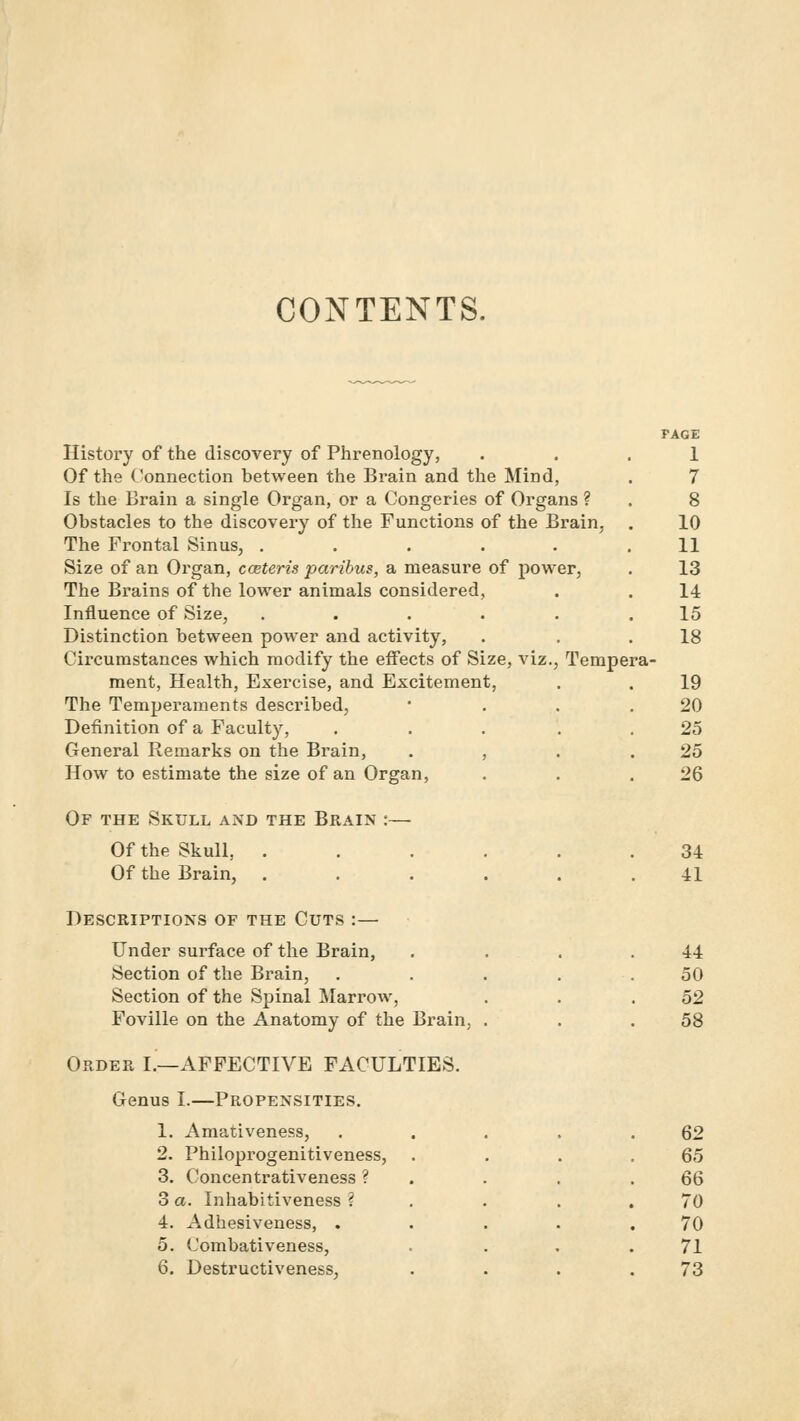 CONTENTS. History of the discovery of Phrenology, Of the Connection between the Brain and the Mind, Is the Brain a single Organ, or a Congeries of Organs ? Obstacles to the discovery of the Functions of the Brain, The Frontal Sinus, ..... Size of an Organ, coeteris paribus, a measure of power, The Brains of the lower animals considered, Influence of Size, ..... Distinction between power and activity, Circumstances which modify the effects of Size, viz., Tempe ment, Health, Exercise, and Excitement, The Temperaments described, Definition of a Faculty, .... General Remarks on the Brain, . , How to estimate the size of an Organ, PAGE 1 7 8 10 11 13 14 15 18 19 20 25 25 26 Of the Skull and the Brain Of the Skull, . Of the Brain, . 34 41 Descriptions of the Cuts :— Under surface of the Brain, Section of the Brain, Section of the Spinal Marrow, Foville on the Anatomy of the Brain, Order I.—AFFECTIVE FACULTIES. Genus I.—Propensities. 44 50 52 58 1. Amativeness, .... 62 2. Philoprogenitiveness, . 65 3. Concentrativeness ? . 6Q 3 a. Inhabitiveness ? 70 4. Adhesiveness, .... 70 5. Combativeness, 71 6. Destructiveness, 73