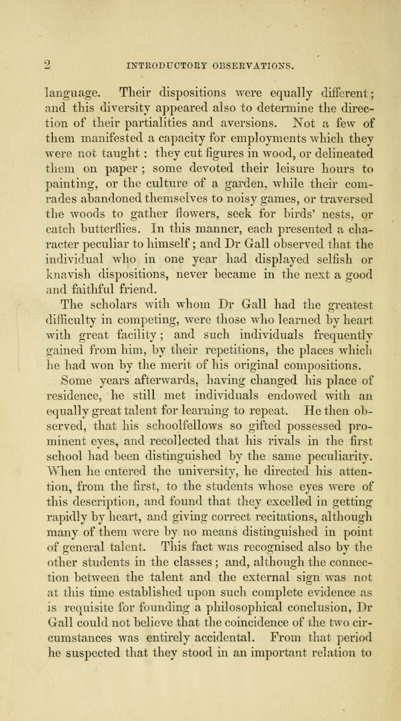 language. Their dispositions were equally different; and this diversity appeared also to determine the direc- tion of their partialities and aversions. Not a few of them manifested a capacity for employments which they were not taught: they cut figures in wood, or delineated them on paper ; some devoted their leisure hours to painting, or the culture of a garden, while their com- rades abandoned themselves to noisy games, or traversed the woods to gather flowers, seek for birds' nests, or catch butterflies. In this manner, each presented a cha- racter peculiar to himself; and Dr Gall observed that the individual who in one year had displayed selfish or knavish dispositions, never became in the next a good and faithful friend. The scholars with whom Dr Gall had the greatest difficulty in competing, were those who learned by heart with great facility; and such individuals frequently gained from him, by their repetitions, the places which he had won by the merit of his original compositions. Some years afterwards, having changed his place of residence, he still met individuals endowed with an equally great talent for learning to repeat. He then ob- served, that his schoolfellows so gifted possessed pro- minent eyes, and recollected that his rivals in the first school had been distinguished by the same peculiarity. When he entered the university, he directed his atten- tion, from the first, to the students whose eyes were of this description, and found that they excelled in getting rapidly by heart, and giving correct recitations, although many of them were by no means distinguished in point of general talent. This fact was recognised also by the other students in the classes ; and, although the connec- tion between the talent and the external sign was not at this time established upon such complete evidence as is requisite for founding a philosophical conclusion, Dr Gall could not believe that the coincidence of the two cir- cumstances was entirely accidental. From that period he suspected that they stood in an important relation to