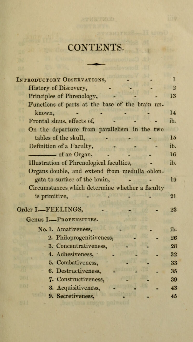 CONTENTS. Introductory Observations, 1 History of Discovery, ... 2 Principles of Phrenology, » - - 13 Functions of parts at the base of the brain un- known, - - - - 14 Frontal sinus, effects of, ib. On the departure from parallelism in the two tables of the skull, - - - 15 Definition of a Faculty, - - ib. of an Organ, - - - 16 Illustration of Phrenological faculties, - ib. Organs double, and extend from medulla oblon- gata to surface of the brain, - - 19 Circumstances which determine whether a faculty is primitive, 21 Order I—FEELINGS, - - 23 Genus I Propensities. No. 1. Amativeness, - - ib. 2. Philoprogenitiveness, - 26 3. Concentrativeness, - 28 4. Adhesiveness, - 32 5. Combativeness, 33 6. Destructiveness, - 35 7. Constructiveness, 39 8. Acquisitiveness, - - - 43