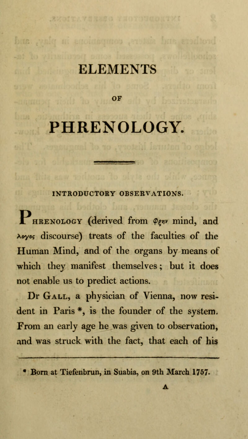 ELEMENTS OF PHRENOLOGY. INTRODUCTORY OBSERVATIONS. JL hrenology (derived from <p%w mind, and *oyo$ discourse) treats of the faculties of the Human Mind, and of the organs by means of which they manifest themselves; but it does not enable us to predict actions. Dr Gall, a physician of Vienna, now resi- dent in Paris *, is the founder of the system. From an early age he was given to observation, and was struck with the fact, that each of his • Born at Tiefenbrun, in Suabia, on 9th March 1757. A