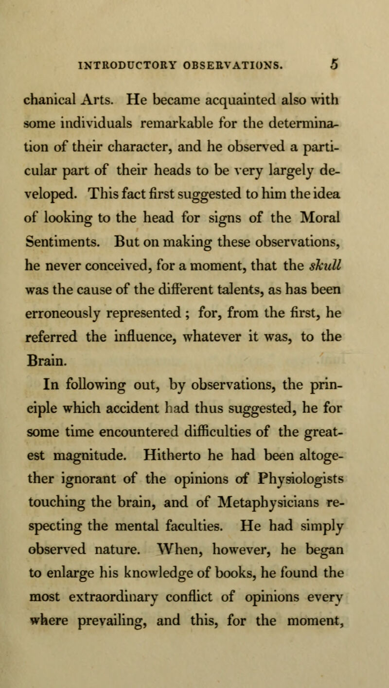 chanical Arts. He became acquainted also with some individuals remarkable for the determina- tion of their character, and he observed a parti- cular part of their heads to be very largely de- veloped. This fact first suggested to him the idea of looking to the head for signs of the Moral Sentiments. But on making these observations, he never conceived, for a moment, that the skull was the cause of the different talents, as has been erroneously represented ; for, from the first, he referred the influence, whatever it was, to the Brain. In following out, by observations, the prin- ciple which accident had thus suggested, he for some time encountered difficulties of the great- est magnitude. Hitherto he had been altoge- ther ignorant of the opinions of Physiologists touching the brain, and of Metaphysicians re- specting the mental faculties. He had simply observed nature. When, however, he began to enlarge his knowledge of books, he found the most extraordinary conflict of opinions every where prevailing, and this, for the moment,