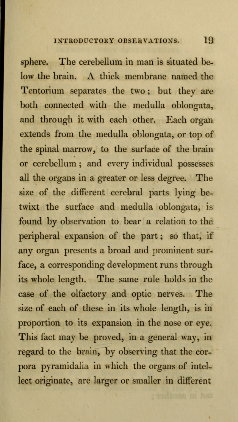 sphere. The cerebellum in man is situated be- low the brain. A thick membrane named the Tentorium separates the two; but they are both connected with the medulla oblongata, and through it with each other. Each organ extends from the medulla oblongata, or top of the spinal marrow, to the surface of the brain or cerebellum; and every individual possesses all the organs in a greater or less degree. The size of the different cerebral parts lying be- twixt the surface and medulla oblongata, is found by observation to bear a relation to the peripheral expansion of the part; so that, if any organ presents a broad and prominent sur- face, a corresponding development runs through its whole length. The same rule holds in the case of the olfactory and optic nerves. The size of each of these in its whole length, is in proportion to its expansion in the nose or eye. This fact may be proved, in a general way, in regard to the brain, by observing that the cor- pora pyramidalia in which the organs of intel- lect originate, are larger or smaller in different