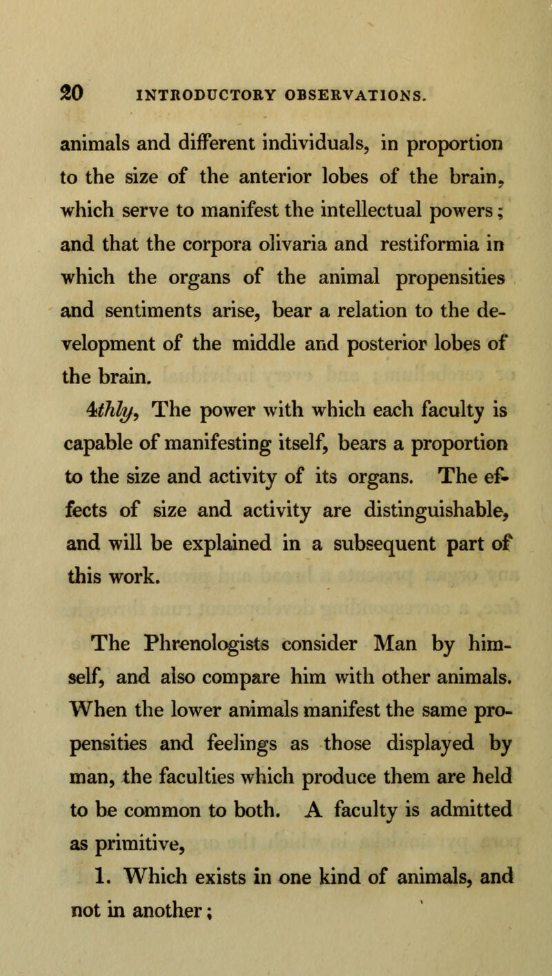 animals and different individuals, in proportion to the size of the anterior lobes of the brain, which serve to manifest the intellectual powers; and that the corpora olivaria and restiformia in which the organs of the animal propensities and sentiments arise, bear a relation to the de- velopment of the middle and posterior lobes of the brain. 4>thly, The power with which each faculty is capable of manifesting itself, bears a proportion to the size and activity of its organs. The ef- fects of size and activity are distinguishable, and will be explained in a subsequent part of this work. The Phrenologists consider Man by him- self, and also compare him with other animals. When the lower animals manifest the same pro- pensities and feelings as those displayed by man, the faculties which produce them are held to be common to both. A faculty is admitted as primitive, 1. Which exists in one kind of animals, and not in another;