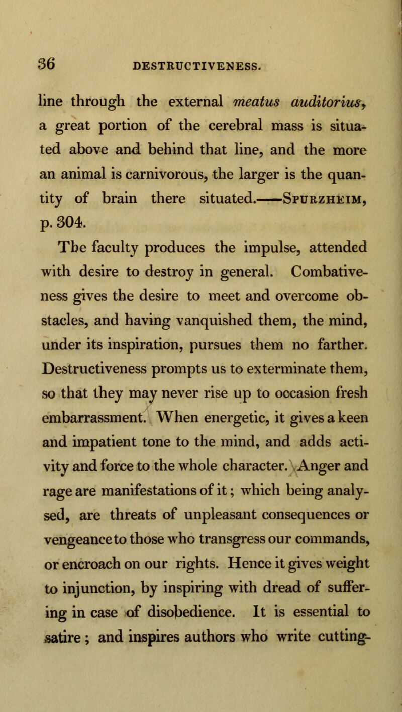 line through the external meatus auditorins, a great portion of the cerebral mass is situa- ted above and behind that line, and the more an animal is carnivorous, the larger is the quan- tity of brain there situated. Spurzheim, p. 304. Tbe faculty produces the impulse, attended with desire to destroy in general. Combative- ness gives the desire to meet and overcome ob- stacles, and having vanquished them, the mind, under its inspiration, pursues them no farther. Destructiveness prompts us to exterminate them, so that they may never rise up to occasion fresh embarrassment. When energetic, it gives a keen and impatient tone to the mind, and adds acti- vity and force to the whole character. Anger and rage are manifestations of it; which being analy- sed, are threats of unpleasant consequences or vengeance to those who transgress our commands, or encroach on our rights. Hence it gives weight to injunction, by inspiring with dread of suffer- ing in case of disobedience. It is essential to satire ; and inspires authors who write cutting-