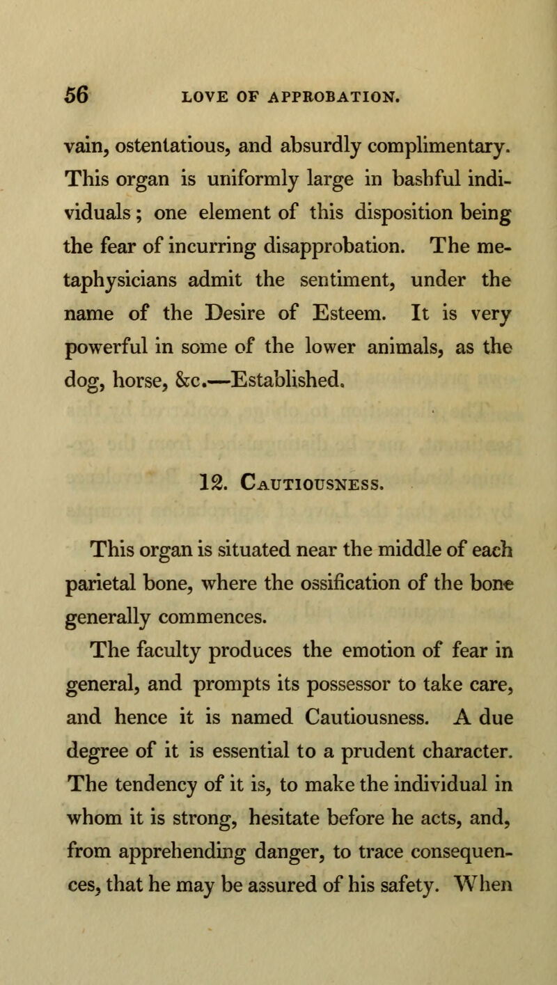 vain, ostentatious, and absurdly complimentary. This organ is uniformly large in bashful indi- viduals ; one element of this disposition being the fear of incurring disapprobation. The me- taphysicians admit the sentiment, under the name of the Desire of Esteem. It is very powerful in some of the lower animals, as the dog, horse, &c.—Established. 12. Cautiousness. This organ is situated near the middle of each parietal bone, where the ossification of the bone generally commences. The faculty produces the emotion of fear in general, and prompts its possessor to take care, and hence it is named Cautiousness. A due degree of it is essential to a prudent character. The tendency of it is, to make the individual in whom it is strong, hesitate before he acts, and, from apprehending danger, to trace consequen- ces, that he may be assured of his safety. When