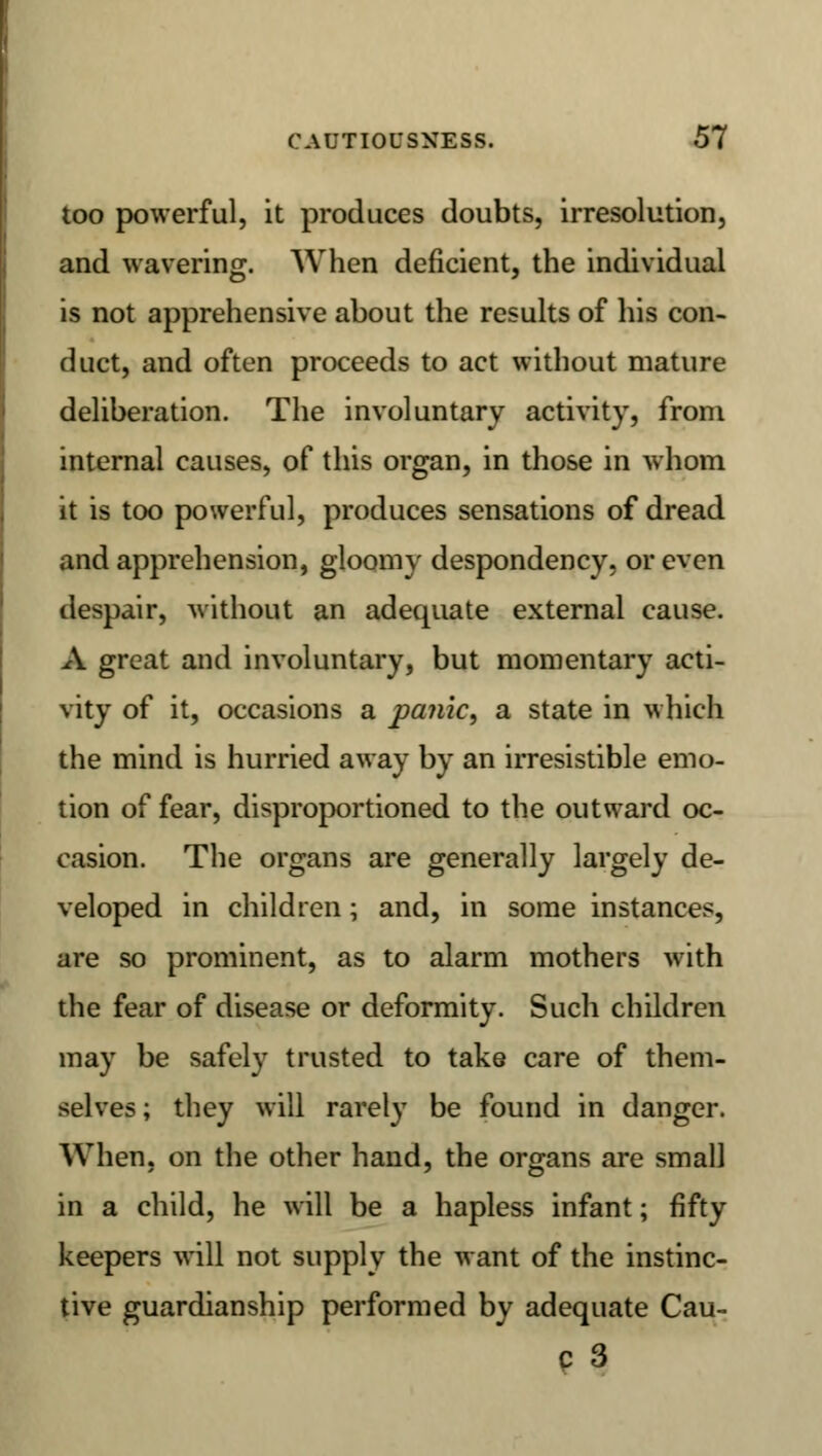 too powerful, it produces doubts, irresolution, and wavering. When deficient, the individual is not apprehensive about the results of his con- duct, and often proceeds to act without mature deliberation. The involuntary activity, from internal causes, of this organ, in those in whom it is too powerful, produces sensations of dread and apprehension, gloomy despondency, or even despair, without an adequate external cause. A great and involuntary, but momentary acti- vity of it, occasions a panic, a state in which the mind is hurried away by an irresistible emo- tion of fear, disproportioned to the outward oc- casion. The organs are generally largely de- veloped in children; and, in some instances, are so prominent, as to alarm mothers with the fear of disease or deformity. Such children may be safely trusted to take care of them- selves; they will rarely be found in danger. When, on the other hand, the organs are small in a child, he will be a hapless infant; fifty keepers will not supply the want of the instinc- tive guardianship performed by adequate Cau- c3