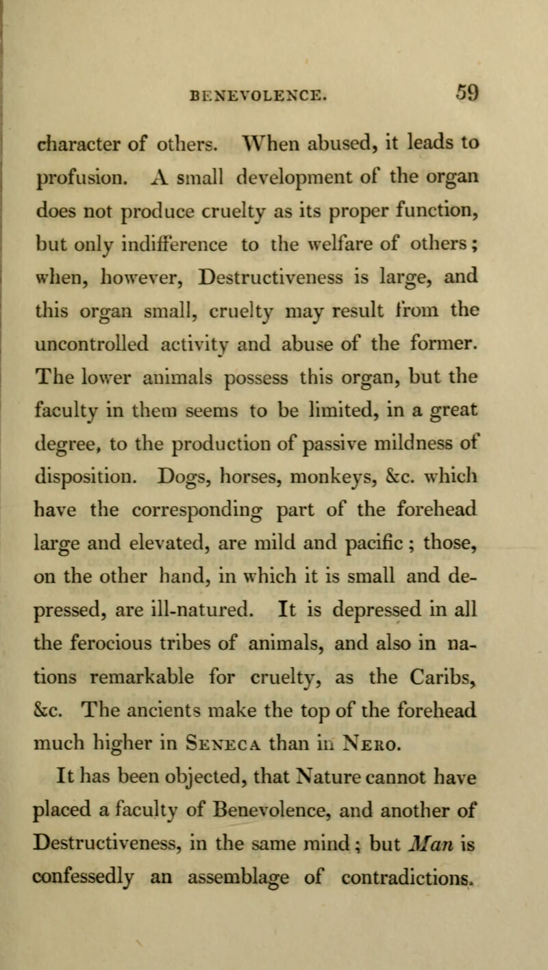 Bl XEVOLEXCE. J\) cliaracter of others. When abused, it leads to profusion. xV small development of the organ does not produce cruelty as its proper function, but only indifference to the welfare of others; when, however, Destructiveness is large, and this organ small, cruelty may result from the uncontrolled activity and abuse of the former. The lower animals possess this organ, but the faculty in them seems to be limited, in a great degree, to the production of passive mildness of disposition. Dogs, horses, monkeys, &c. which have the corresponding part of the forehead large and elevated, are mild and pacific ; those, on the other hand, in which it is small and de- pressed, are ill-natured. It is depressed in all the ferocious tribes of animals, and also in na- tions remarkable for cruelty, as the Caribs, kc. The ancients make the top of the forehead much higher in Seneca than in Nero. It has been objected, that Nature cannot have placed a faculty of Benevolence, and another of Destructiveness, in the same mind; but Man is confessedly an assemblage of contradictions.