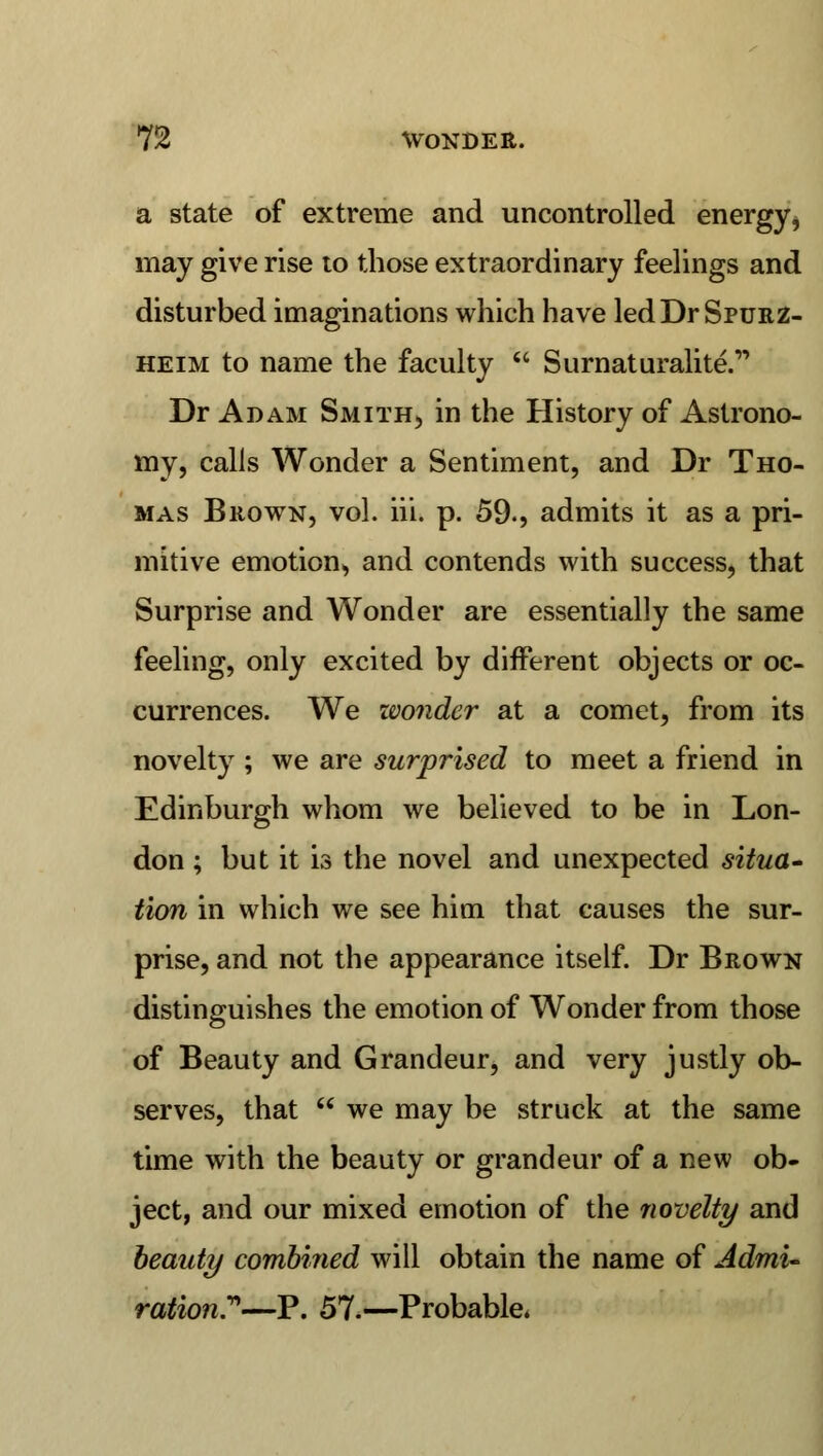 a state of extreme and uncontrolled energy, may give rise to those extraordinary feelings and disturbed imaginations which have ledDrSprjRZ- heim to name the faculty  Surnaturalite. Dr Adam Smith, in the History of Astrono- my, calls Wonder a Sentiment, and Dr Tho- mas Brown, vol. iii. p. 59., admits it as a pri- mitive emotion, and contends with success, that Surprise and Wonder are essentially the same feeling, only excited by different objects or oc- currences. We wonder at a comet, from its novelty ; we are surprised to meet a friend in Edinburgh whom we believed to be in Lon- don ; but it is the novel and unexpected situa- tion in which we see him that causes the sur- prise, and not the appearance itself. Dr Brown distinguishes the emotion of Wonder from those of Beauty and Grandeur, and very justly ob- serves, that  we may be struck at the same time with the beauty or grandeur of a new ob- ject, and our mixed emotion of the novelty and beaut?/ combined will obtain the name of Admi- ration—P. 57.—Probable*