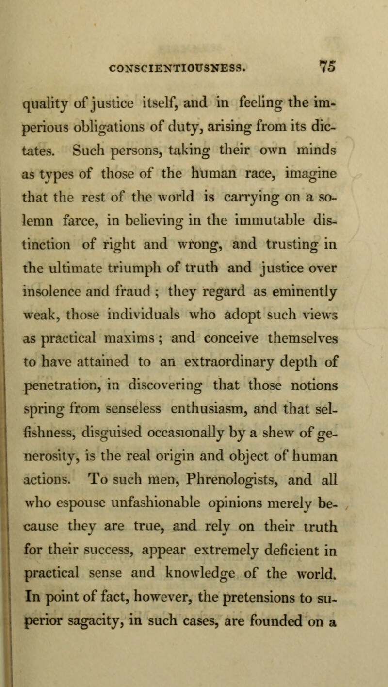 quality of justice itself, and in feeling the im- perious obligations of duty, arising from its dic- tates. Such persons, taking their own minds as types of those of the human race, imagine that the rest of the world is carrying on a so- lemn farce, in believing in the immutable dis- tinction of right and wrong, and trusting in the ultimate triumph of truth and justice over insolence and fraud ; they regard as eminently weak, those individuals who adopt such views as practical maxims ; and conceive themselves to have attained to an extraordinary depth of penetration, in discovering that those notions spring from senseless enthusiasm, and that sel- fishness, disguised occasionally by a shew of ge- nerosity, is the real origin and object of human actions. To such men, Phrenologists, and all who espouse unfashionable opinions merely be- cause they are true, and rely on their truth for their success, appear extremely deficient in practical sense and knowledge of the world. In point of fact, however, the pretensions to su- perior sagacity, in such cases, are founded on a