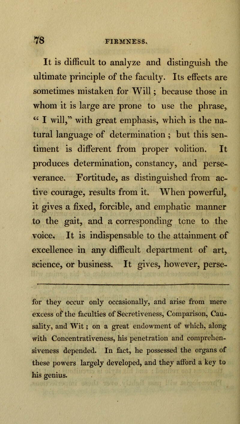 It is difficult to analyze and distinguish the ultimate principle of the faculty. Its effects are sometimes mistaken for Will; because those in whom it is large are prone to use the phrase,  I will, with great emphasis, which is the na- tural language of determination ; but this sen- timent is different from proper volition. It produces determination, constancy, and perse- verance. Fortitude, as distinguished from ac- tive courage, results from it. When powerful, it gives a fixed, forcible, and emphatic manner to the gait, and a corresponding tcne to the voice. It is indispensable to the attainment of excellence in any difficult department of art, science, or business. It gives, however, perse- for they occur only occasionally, and arise from mere excess of the faculties of Secretiveness, Comparison, Cau- sality, and Wit; on a great endowment of which, along with Concentrativeness, his penetration and comprehen- siveness depended. In fact, he possessed the organs of these powers largely developed, and they afford a key to his genius.