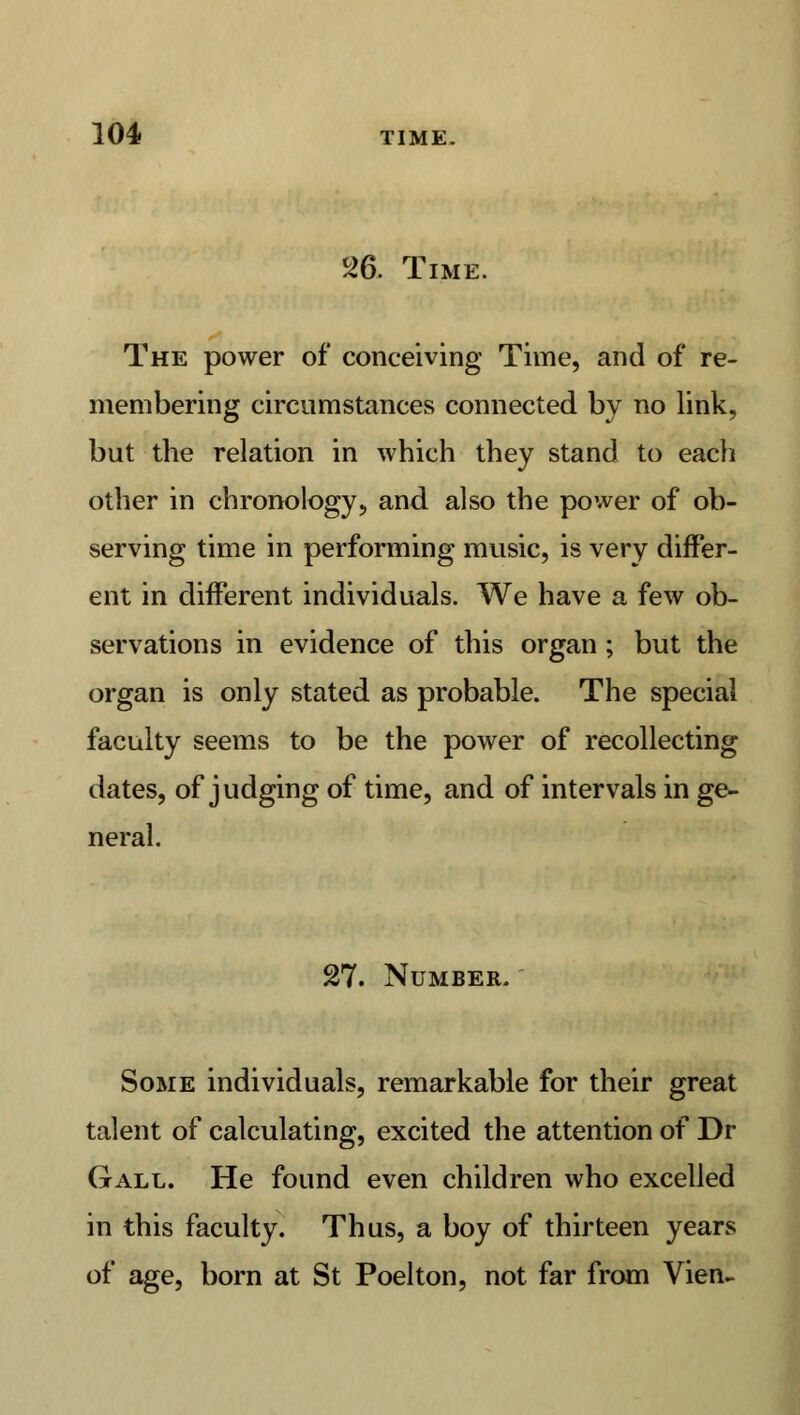 26. Time. The power of conceiving Time, and of re- membering circumstances connected by no link, but the relation in which they stand to each other in chronology, and also the power of ob- serving time in performing music, is very differ- ent in different individuals. We have a few ob- servations in evidence of this organ ; but the organ is only stated as probable. The special faculty seems to be the power of recollecting dates, of judging of time, and of intervals in ge- neral. 27. Number. Some individuals, remarkable for their great talent of calculating, excited the attention of Dr Gall. He found even children who excelled in this faculty. Thus, a boy of thirteen years of age, born at St Poelton, not far from Vien-