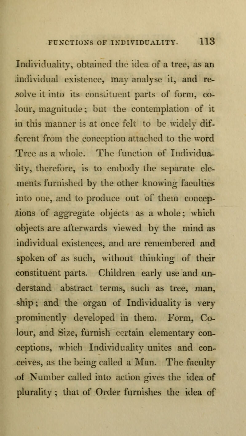 Individuality, obtained the idea of a tree, as an individual existence, may analyse it, and re- solve it into its constituent parts of form, co- lour, magnitude; but the contemplation of it in this manner is at once felt to be widely dif- ferent from the conception attached to the word Tree as a whole. The function of Individua- lity, therefore, is to embody the separate ele- ments furnished by the other knowing faculties into one, and to produce out of them concep- tions of aggregate objects as a whole; which objects are afterwards viewed by the mind as individual existences, and are remembered and spoken of as such, without thinking of their constituent parts. Children early use and un- derstand abstract terms, such as tree, man, ship; and the organ of Individuality is very prominently developed in them. Form, Co- lour, and Size, furnish certain elementary con- ceptions, which Individuality unites and con- ceives, as the being called a Man. The facultyr of Number called into action gives the idea of plurality ; that of Order furnishes the idea of