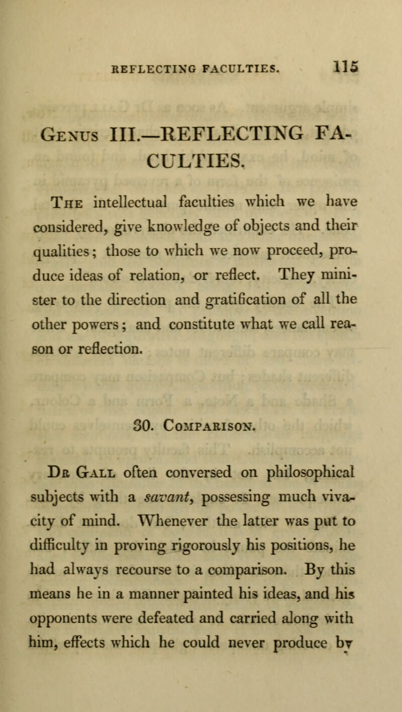 Genus III.—REFLECTING FA- CULTIES. The intellectual faculties which we have considered, give knowledge of objects and their qualities; those to which we now proceed, pro- duce ideas of relation, or reflect. They mini- ster to the direction and grati6cation of all the other powers; and constitute what we call rea- son or reflection. 30. Comparison. Dr Gall often conversed on philosophical subjects with a savant, possessing much viva- city of mind. Whenever the latter was put to difficulty in proving rigorously his positions, he had always recourse to a comparison. By this means he in a manner painted his ideas, and his opponents were defeated and carried along with him, effects which he could never produce bv