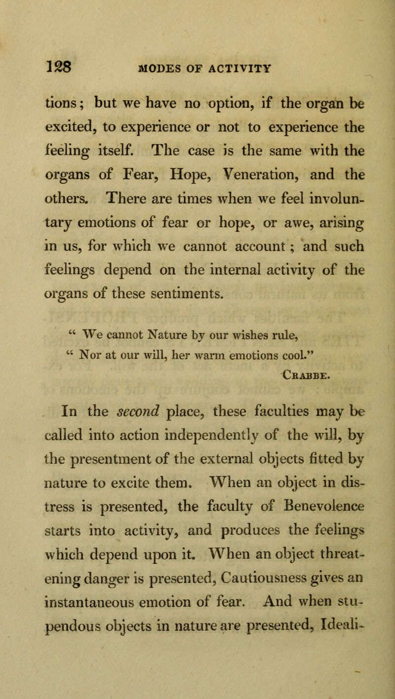 tions; but we have no option, if the organ be excited, to experience or not to experience the feeling itself. The case is the same with the organs of Fear, Hope, Veneration, and the others. There are times when we feel involun- tary emotions of fear or hope, or awe, arising in us, for which we cannot account; and such feelings depend on the internal activity of the organs of these sentiments.  We cannot Nature by our wishes rule,  Nor at our will, her warm emotions cool. Crabbe. In the second place, these faculties may be called into action independently of the will, by the presentment of the external objects fitted by nature to excite them. When an object in dis- tress is presented, the faculty of Benevolence starts into activity, and produces the feelings which depend upon it. When an object threat- ening danger is presented, Cautiousness gives an instantaneous emotion of fear. And when stu- pendous objects in nature are presented, Ideali-