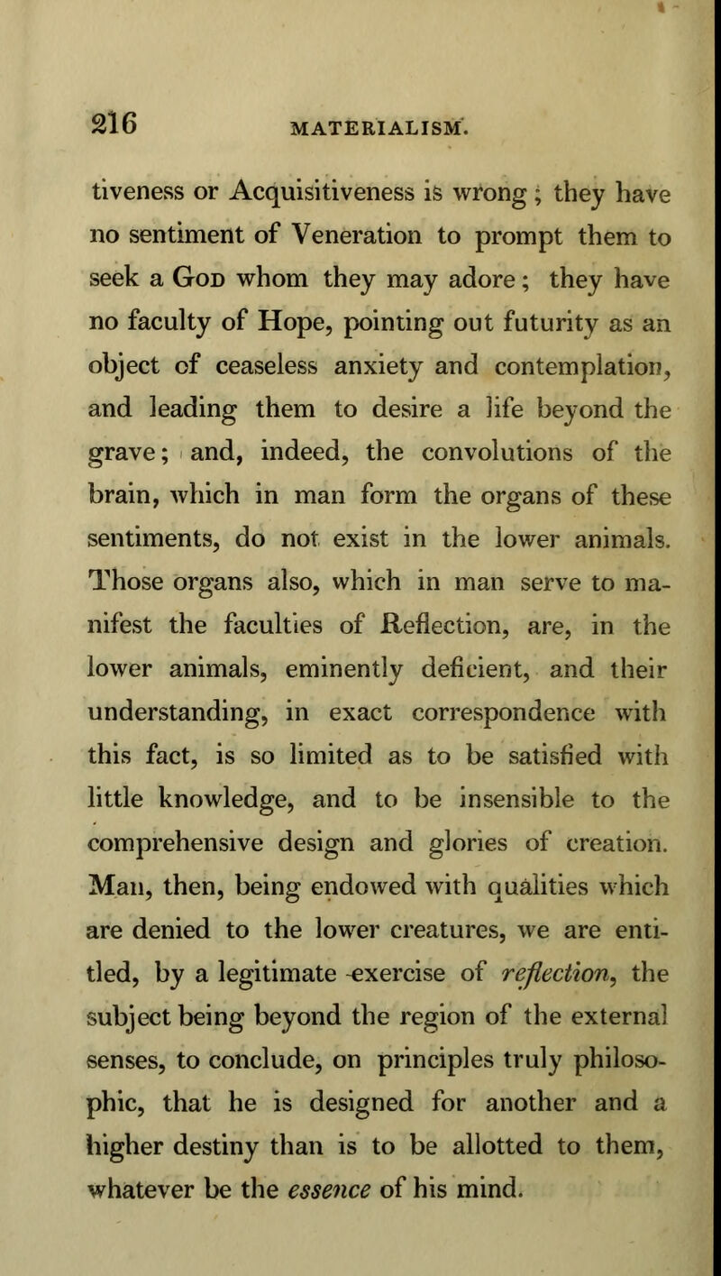tiveness or Acquisitiveness is wrong; they have no sentiment of Veneration to prompt them to seek a God whom they may adore; they have no faculty of Hope, pointing out futurity as an object of ceaseless anxiety and contemplation, and leading them to desire a life beyond the grave; and, indeed, the convolutions of the brain, which in man form the organs of these sentiments, do not exist in the lower animals. Those organs also, which in man serve to ma- nifest the faculties of Reflection, are, in the lower animals, eminently deficient, and their understanding, in exact correspondence with this fact, is so limited as to be satisfied with little knowledge, and to be insensible to the comprehensive design and glories of creation. Man, then, being endowed with qualities which are denied to the lower creatures, we are enti- tled, by a legitimate exercise of reflection, the subject being beyond the region of the external senses, to conclude, on principles truly philoso- phic, that he is designed for another and a higher destiny than is to be allotted to them, whatever be the essence of his mind.