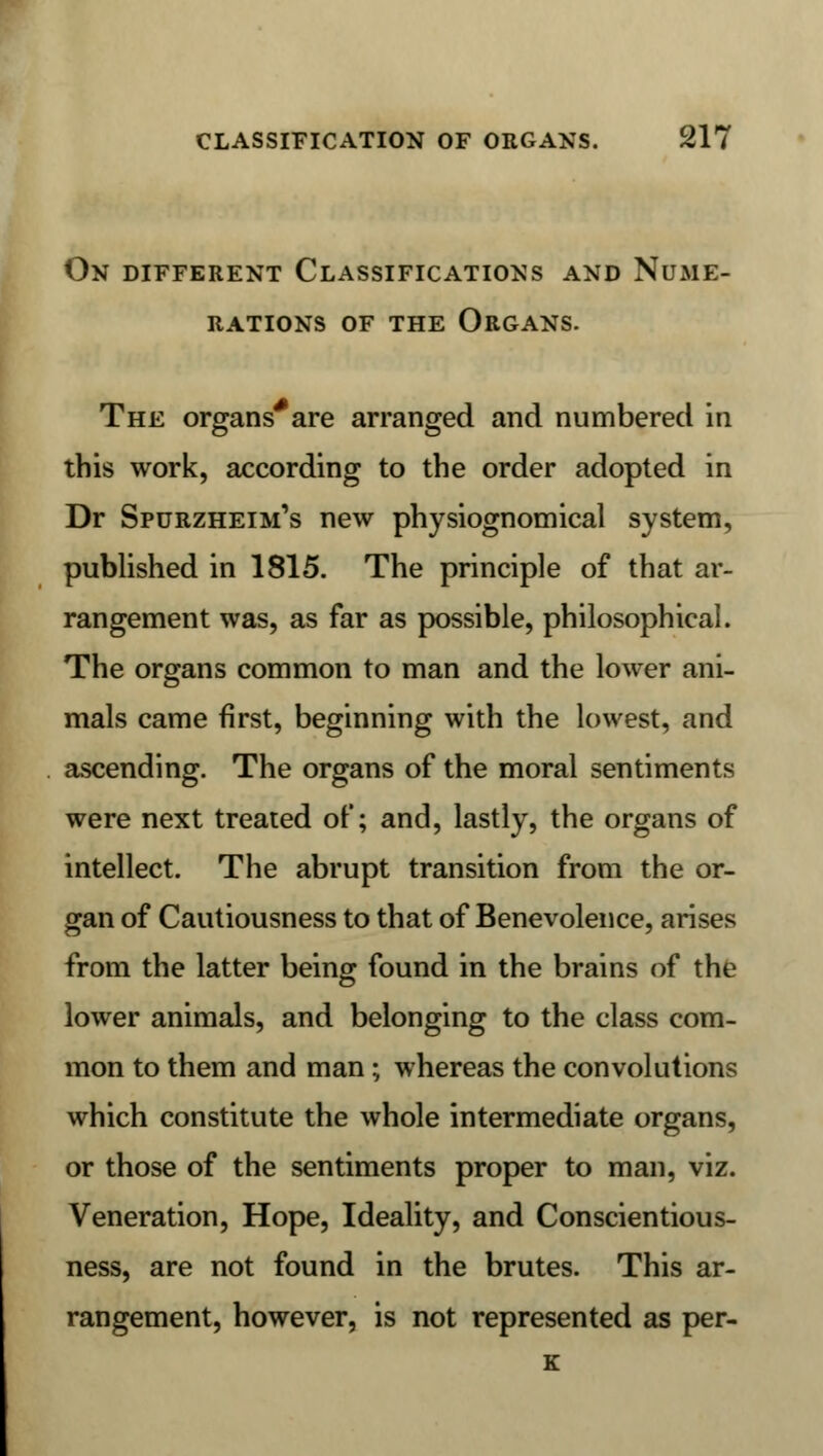 On different Classifications and Nume- rations of the Organs. The organs'are arranged and numbered in this work, according to the order adopted in Dr Spurzheim's new physiognomical system, published in 1815. The principle of that ar- rangement was, as far as possible, philosophical. The organs common to man and the lower ani- mals came first, beginning with the lowest, and ascending. The organs of the moral sentiments were next treated of; and, lastly, the organs of intellect. The abrupt transition from the or- gan of Cautiousness to that of Benevolence, arises from the latter being found in the brains of the lower animals, and belonging to the class com- mon to them and man; whereas the convolutions which constitute the whole intermediate organs, or those of the sentiments proper to man, viz. Veneration, Hope, Ideality, and Conscientious- ness, are not found in the brutes. This ar- rangement, however, is not represented as per-