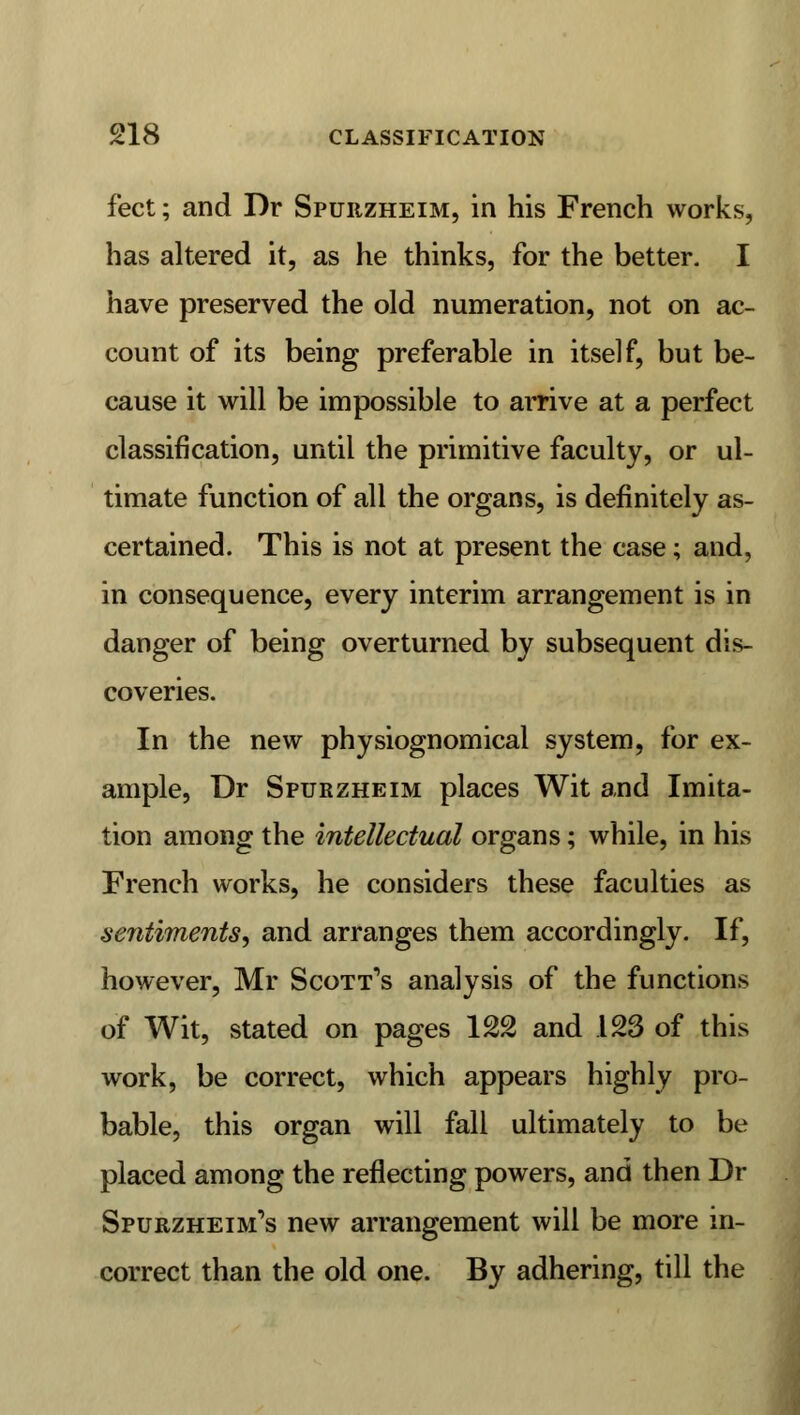 feet; and Dr Spurzheim, in his French works, has altered it, as he thinks, for the better. I have preserved the old numeration, not on ac- count of its being preferable in itself, but be- cause it will be impossible to arrive at a perfect classification, until the primitive faculty, or ul- timate function of all the organs, is definitely as- certained. This is not at present the case; and, in consequence, every interim arrangement is in danger of being overturned by subsequent dis- coveries. In the new physiognomical system, for ex- ample, Dr Spurzheim places Wit and Imita- tion among the intellectual organs; while, in his French works, he considers these faculties as sentiments, and arranges them accordingly. If, however, Mr Scott's analysis of the functions of Wit, stated on pages 122 and .123 of this work, be correct, which appears highly pro- bable, this organ will fall ultimately to be placed among the reflecting powers, and then Dr Spurzheim's new arrangement will be more in- correct than the old one. By adhering, till the
