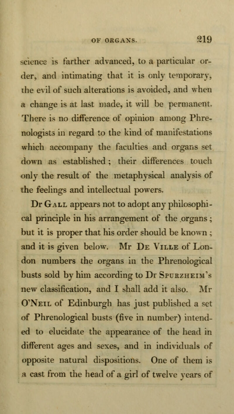 science is farther advanced, to a particular or- der, and intimating that it is only temporary, the evil of such alterations is avoided, and when a change is at last made, it will be permanent. There is no difference of opinion among Phre- nologists in regard to the kind of manifestations which accompany the faculties and organs set down as established; their differences touch only the result of the metaphysical analysis of the feelings and intellectual powers. Dr Gall appears not to adopt any philosophi- cal principle in his arrangement of the organs; but it is proper that his order should be known ; and it is given below. Mr De Ville of Lon- don numbers the organs in the Phrenological busts sold by him according to Dr Spurzheim's new classification, and I shall add it also. Mr CTNeil of Edinburgh has just published a set of Phrenological busts (five in number) intend- ed to elucidate the appearance of the head in different ages and sexes, and in individuals of opposite natural dispositions. One of them is a cast from the head of a girl of twelve years of