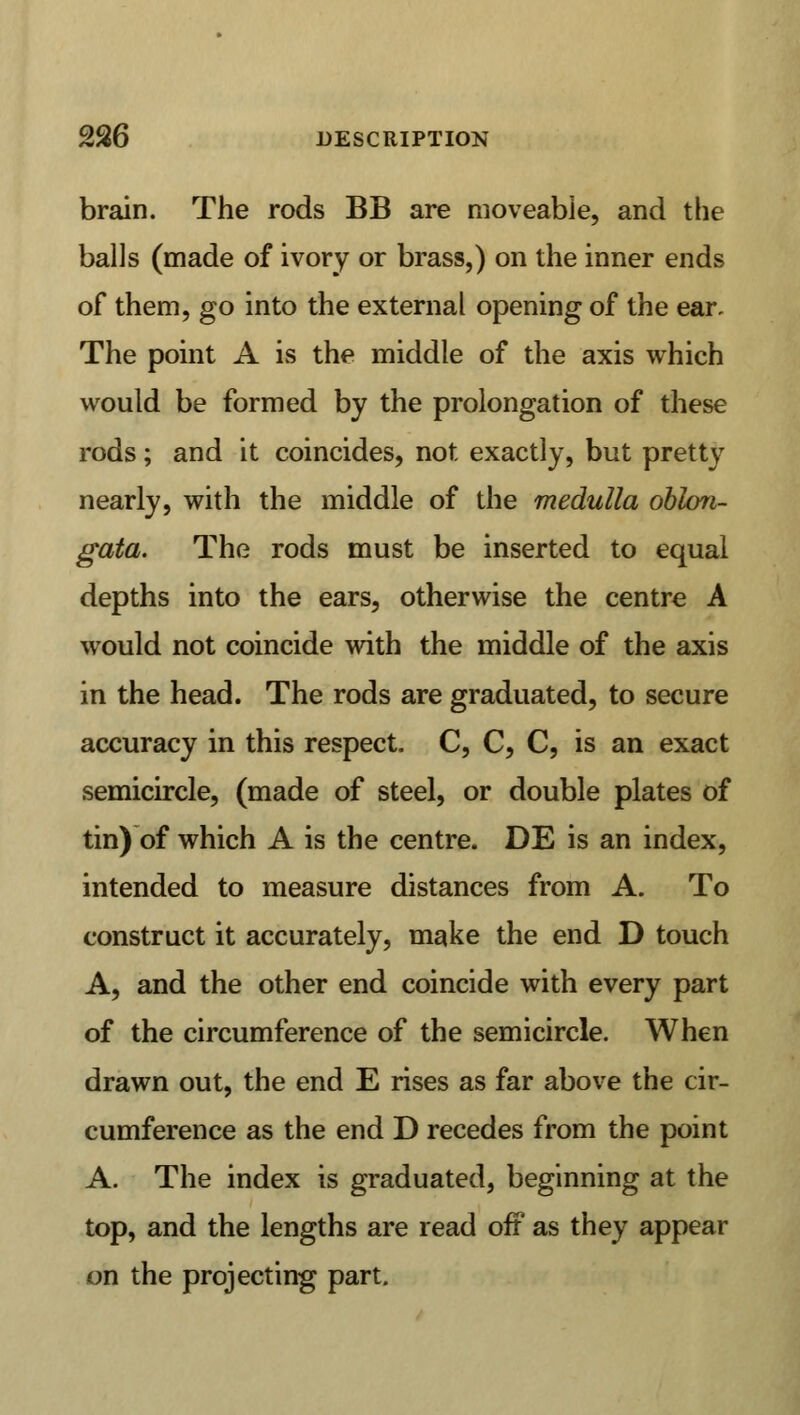 brain. The rods BB are moveable, and the balls (made of ivory or brass,) on the inner ends of them, go into the external opening of the ear. The point A is the middle of the axis which would be formed by the prolongation of these rods; and it coincides, not exactly, but pretty nearly, with the middle of the medulla oblon- gata. The rods must be inserted to equal depths into the ears, otherwise the centre A would not coincide with the middle of the axis in the head. The rods are graduated, to secure accuracy in this respect- C, C, C, is an exact semicircle, (made of steel, or double plates of tin) of which A is the centre. DE is an index, intended to measure distances from A. To construct it accurately, make the end D touch A, and the other end coincide with every part of the circumference of the semicircle. When drawn out, the end E rises as far above the cir- cumference as the end D recedes from the point A. The index is graduated, beginning at the top, and the lengths are read off as they appear on the projecting part.