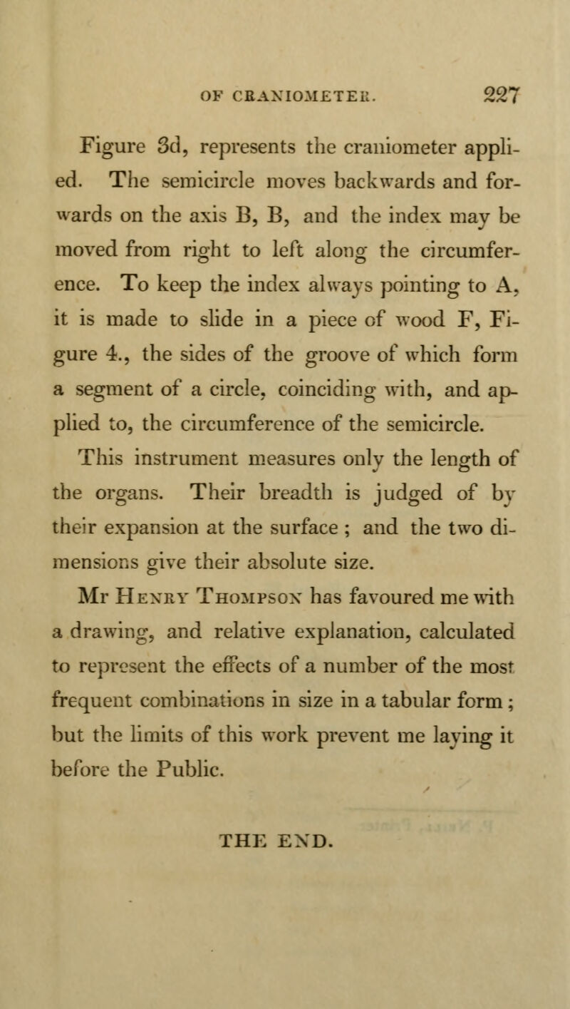 Figure 3d, represents the craniometer appli- ed. The semicircle moves backwards and for- wards on the axis B, B, and the index may be moved from right to left along the circumfer- ence. To keep the index always pointing to A, it is made to slide in a piece of wood F, Fi- gure 4., the sides of the groove of which form a segment of a circle, coinciding with, and ap- plied to, the circumference of the semicircle. This instrument measures only the length of the organs. Their breadth is judged of bv their expansion at the surface ; and the two di- mensions give their absolute size. Mr Hjenby Thompson has favoured me with a drawing, and relative explanation, calculated to represent the effects of a number of the most frequent combinations in size in a tabular form ; but the limits of this work prevent me laying it before the Public. THE END.