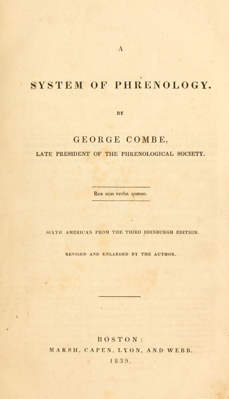 SYSTEM OF PHRENOLOGY BY GEORGE COMBE, LATE PRESIDENT OF THE PHRENOLOGICAL SOCIETY. Res non verba queeso. SIXTH AMERICAN FROM THE THIRD EDINBURGH EDITION. REVISED AND ENLARGED BY THE AUTHOR. BOSTON: MARSH, CAPEN, LYON, AND WEBB. 1839.