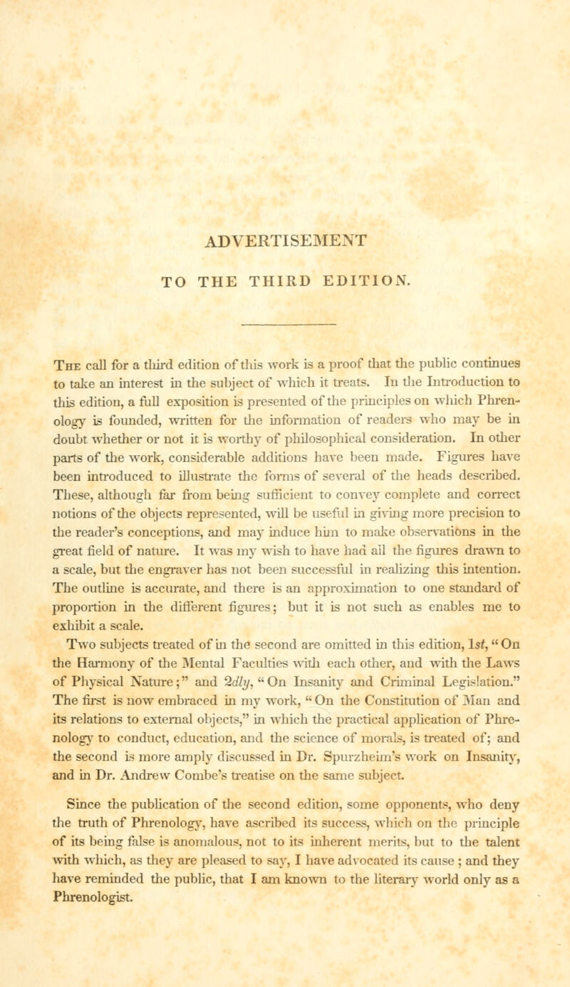 TO THE THIRD EDITION. The call for a third edition of this work is a proof that the public continues to take an interest in the subject of which it treats. In the Introduction to this edition, a full exposition is presented of the principles on which Phren- ology is founded, written for the information of readers who may be in doubt whether or not it is worthy of philosophical consideration. In other parts of the work, considerable additions have been made. Figures have been introduced to illustrate the forms of several of the heads described. These, although far from being sufficient to convey complete and correct notions of the objects represented, will be useful in giving more precision to the reader's conceptions, and may induce him to make observations in the great field of nature. It was my wish to have had all the figures drawn to a scale, but the engraver has not been successful in realizing this intention. The outline is accurate, and there is an approximation to one standard of proportion in the different figures; but it is not such as enables me to exhibit a scale. Two subjects treated of in the second are omitted in this edition, 1st, On the Harmony of the 3Iental Faculties with each other, and with the Laws of Physical Nature; and Sdly,  On Insanity and Criminal Legislation. The first is now embraced in my work,  On the Constitution of Man and its relations to external objects, in which the practical application of Phre- nology to conduct, education, and the science of morals, is treated of; and the second is more amply discussed in Dr. Spurzheim's work on Insanity, and in Dr. Andrew Combe's treatise on the same subject. Since the publication of the second edition, some opponents, who deny the truth of Phrenology, have ascribed its success, which on the principle of its being false is anomalous, not to its inherent merits, but to the talent with which, as they are pleased to say, I have advocated its cause ; and they have reminded the public, that I am known to the literary world only as a Phrenologist.