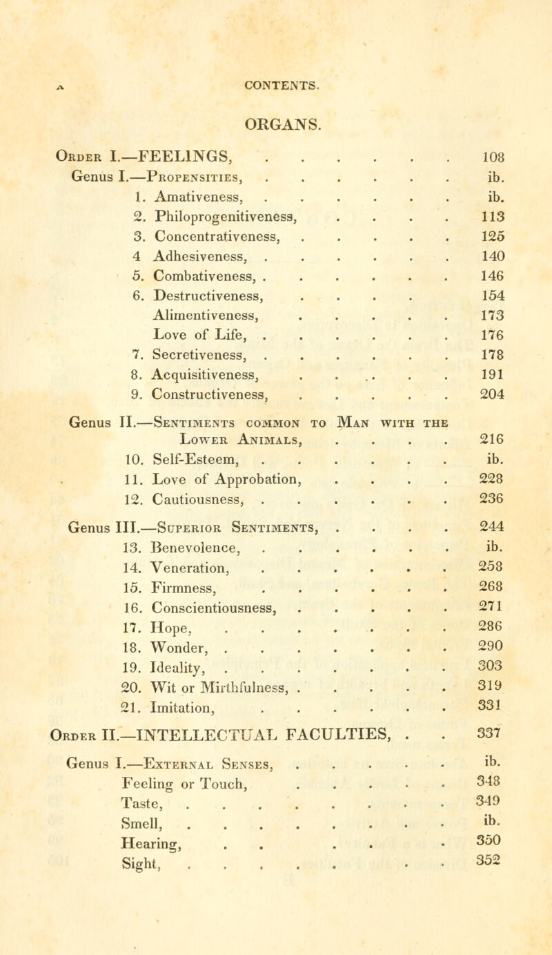 ORGANS. Order I.—FEELINGS, Genus I.—Propensities, 1. Amativeness, 2. Philoprogenitiveness, 3. Concentrativeness, 4 Adhesiveness, . 5. Combativeness, . 6. Destructiveness, Alimentiveness, Love of Life, . 7. Secretiveness, 8. Acquisitiveness, 9. Constructiveness, Genus II.—Sentiments common to Man with the Lower Animals, 10. Self-Esteem, 11. Love of Approbation, 12. Cautiousness, . Genus III.—Superior Sentiments, 13. Benevolence, 14. Veneration, 15. Firmness, 16. Conscientiousness, 17. Hope, 18. Wonder, . 19. Ideality, . 20. Wit or Mirthfulness, 21. Imitation, Order II.—INTELLECTUAL FACULTIES, Genus I.—External Senses, Feeling or Touch, Taste, Smell, Hearing, Sight, 108 ib. ib. 113 125 140 146 154 173 176 178 191 204 216 ib. 228 236 244 ib. 258 268 271 286 290 303 319 331 337 ib. 348 349 ib. 350 352