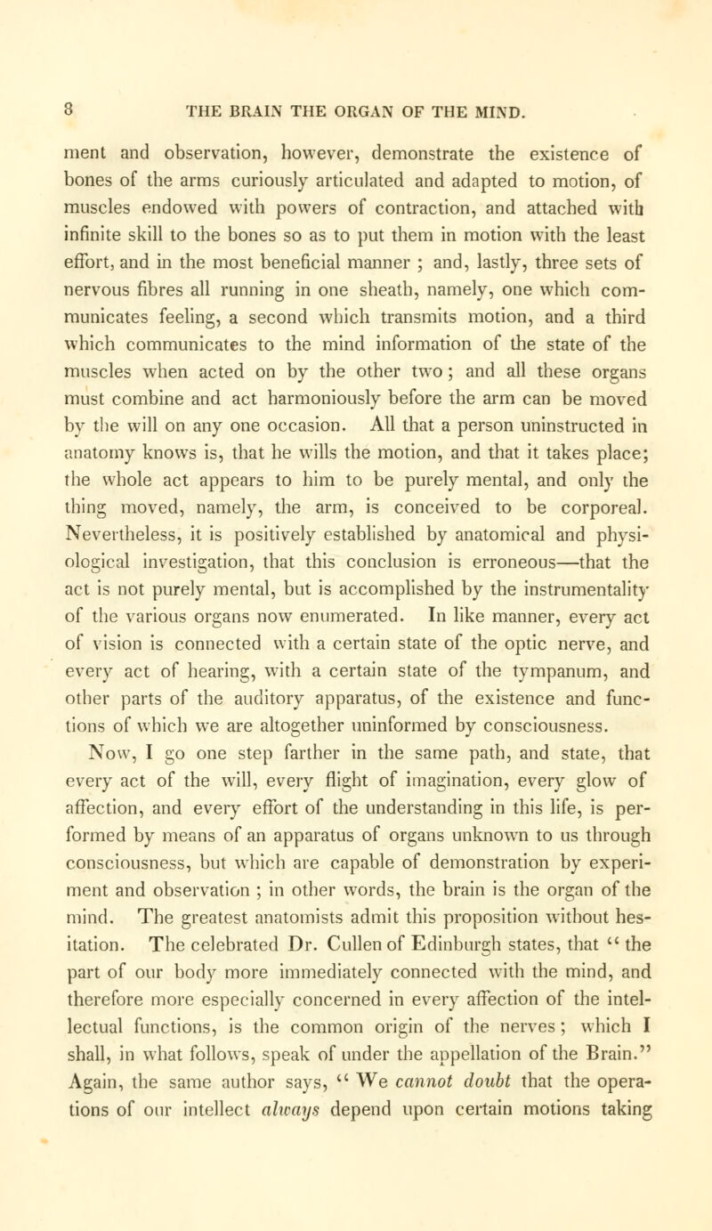 merit and observation, however, demonstrate the existence of bones of the arms curiously articulated and adapted to motion, of muscles endowed with powers of contraction, and attached with infinite skill to the bones so as to put them in motion with the least effort, and in the most beneficial manner ; and, lastly, three sets of nervous fibres all running in one sheath, namely, one which com- municates feeling, a second which transmits motion, and a third which communicates to the mind information of the state of the muscles when acted on by the other two; and all these organs must combine and act harmoniously before the arm can be moved by the will on any one occasion. All that a person uninstructed in anatomy knows is, that he wills the motion, and that it takes place; the whole act appears to him to be purely mental, and only the thing moved, namely, the arm, is conceived to be corporeal. Nevertheless, it is positively established by anatomical and physi- ological investigation, that this conclusion is erroneous—that the act is not purely mental, but is accomplished by the instrumentality of the various organs now enumerated. In like manner, every act of vision is connected with a certain state of the optic nerve, and every act of hearing, with a certain state of the tympanum, and other parts of the auditory apparatus, of the existence and func- tions of which we are altogether uninformed by consciousness. Now, I go one step farther in the same path, and state, that every act of the will, every flight of imagination, every glow of affection, and every effort of the understanding in this life, is per- formed by means of an apparatus of organs unknown to us through consciousness, but which are capable of demonstration by experi- ment and observation ; in other words, the brain is the organ of the mind. The greatest anatomists admit this proposition without hes- itation. The celebrated Dr. Cullenof Edinburgh states, that  the part of our body more immediately connected with the mind, and therefore more especially concerned in every affection of the intel- lectual functions, is the common origin of the nerves ; which I shall, in what follows, speak of under the appellation of the Brain. Again, the same author says,  We cannot doubt that the opera- tions of our intellect always depend upon certain motions taking