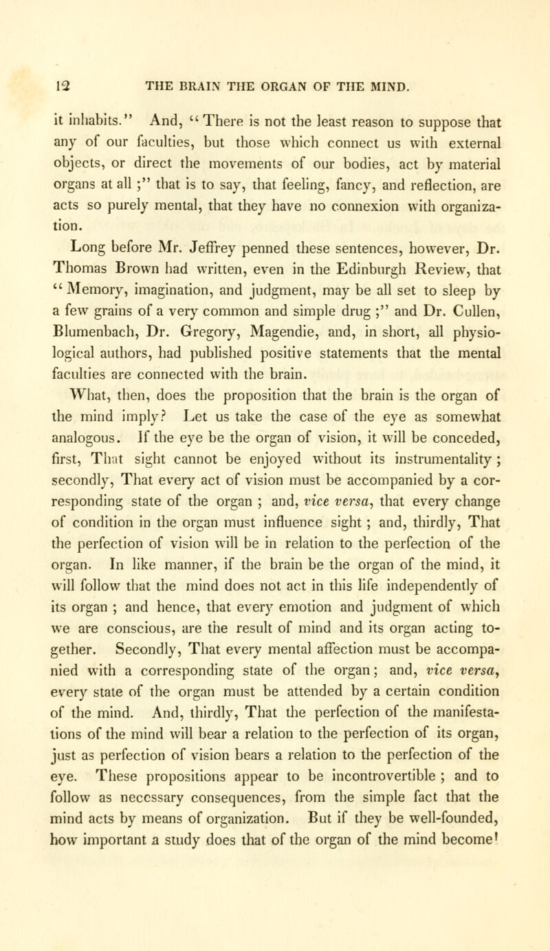 it inhabits. And,  There is not the least reason to suppose that any of our faculties, but those which connect us with external objects, or direct the movements of our bodies, act by material organs at all ; that is to say, that feeling, fancy, and reflection, are acts so purely mental, that they have no connexion with organiza- tion. Long before Mr. Jeffrey penned these sentences, however, Dr. Thomas Brown had written, even in the Edinburgh Review, that  Memory, imagination, and judgment, may be all set to sleep by a few grains of a very common and simple drug ; and Dr. Cullen, Blumenbach, Dr. Gregory, Magendie, and, in short, all physio- logical authors, had published positive statements that the mental faculties are connected with the brain. What, then, does the proposition that the brain is the organ of the mind imply? Let us take the case of the eye as somewhat analogous. If the eye be the organ of vision, it will be conceded, first, That sight cannot be enjoyed without its instrumentality; secondly, That every act of vision must be accompanied by a cor- responding state of the organ ; and, vice versa, that every change of condition in the organ must influence sight; and, thirdly, That the perfection of vision will be in relation to the perfection of the organ. In like manner, if the brain be the organ of the mind, it will follow that the mind does not act in this life independently of its organ ; and hence, that every emotion and judgment of which we are conscious, are the result of mind and its organ acting to- gether. Secondly, That every mental affection must be accompa- nied with a corresponding state of the organ; and, vice versa, every state of the organ must be attended by a certain condition of the mind. And, thirdly, That the perfection of the manifesta- tions of the mind will bear a relation to the perfection of its organ, just as perfection of vision bears a relation to the perfection of the eye. These propositions appear to be incontrovertible ; and to follow as necessary consequences, from the simple fact that the mind acts by means of organization. But if they be well-founded, how important a study does that of the organ of the mind become'