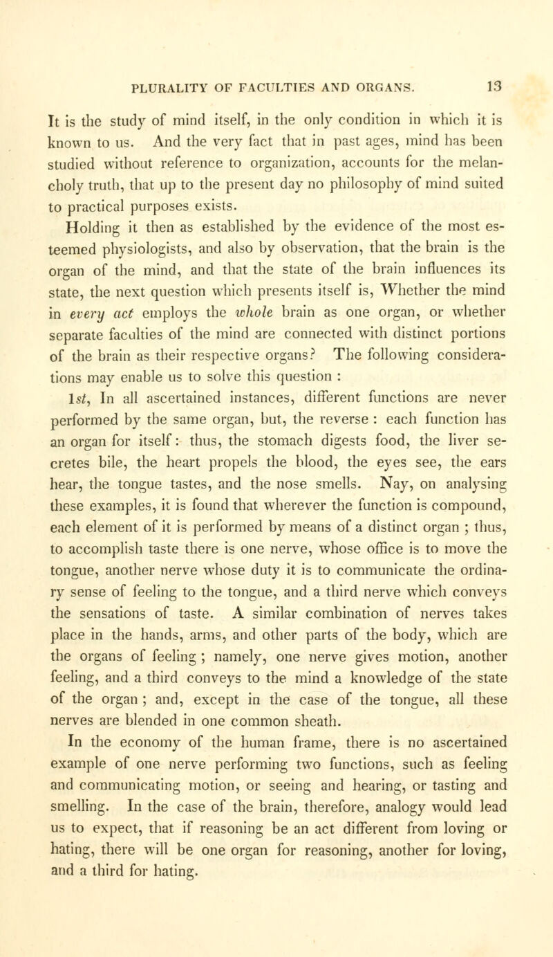 It is the study of mind itself, in the only condition in which it is known to us. And the very fact that in past ages, mind has been studied without reference to organization, accounts for the melan- choly truth, that up to the present day no philosophy of mind suited to practical purposes exists. Holding it then as established by the evidence of the most es- teemed physiologists, and also by observation, that the brain is the organ of the mind, and that the state of the brain influences its state, the next question which presents itself is, Whether the mind in every act employs the whole brain as one organ, or whether separate faculties of the mind are connected with distinct portions of the brain as their respective organs? The following considera- tions may enable us to solve this question : 1st, In all ascertained instances, different functions are never performed by the same organ, but, the reverse : each function has an organ for itself: thus, the stomach digests food, the liver se- cretes bile, the heart propels the blood, the eyes see, the ears hear, the tongue tastes, and the nose smells. Nay, on analysing these examples, it is found that wherever the function is compound, each element of it is performed by means of a distinct organ ; thus, to accomplish taste there is one nerve, whose office is to move the tongue, another nerve whose duty it is to communicate the ordina- ry sense of feeling to the tongue, and a third nerve which conveys the sensations of taste. A similar combination of nerves takes place in the hands, arms, and other parts of the body, which are the organs of feeling ; namely, one nerve gives motion, another feeling, and a third conveys to the mind a knowledge of the state of the organ ; and, except in the case of the tongue, all these nerves are blended in one common sheath. In the economy of the human frame, there is no ascertained example of one nerve performing two functions, such as feeling and communicating motion, or seeing and hearing, or tasting and smelling. In the case of the brain, therefore, analogy would lead us to expect, that if reasoning be an act different from loving or hating, there will be one organ for reasoning, another for loving, and a third for hating.