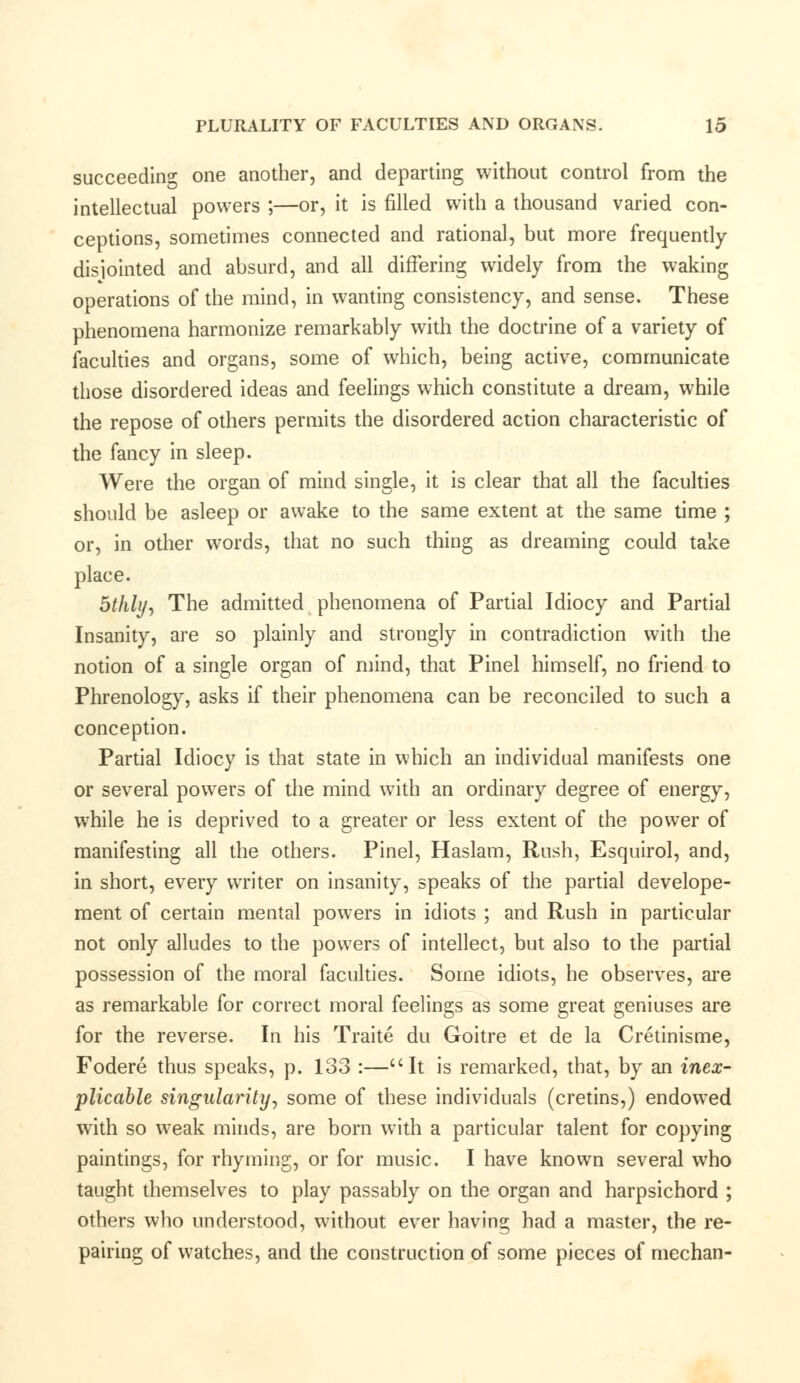 succeeding one another, and departing without control from the intellectual powers ;—or, it is filled with a thousand varied con- ceptions, sometimes connected and rational, but more frequently disjointed and absurd, and all differing widely from the waking operations of the mind, in wanting consistency, and sense. These phenomena harmonize remarkably with the doctrine of a variety of faculties and organs, some of which, being active, communicate those disordered ideas and feelings which constitute a dream, while the repose of others permits the disordered action characteristic of the fancy in sleep. Were the organ of mind single, it is clear that all the faculties should be asleep or awake to the same extent at the same time ; or, in other words, that no such thing as dreaming could take place. 5thly, The admitted phenomena of Partial Idiocy and Partial Insanity, are so plainly and strongly in contradiction with the notion of a single organ of mind, that Pinel himself, no friend to Phrenology, asks if their phenomena can be reconciled to such a conception. Partial Idiocy is that state in which an individual manifests one or several powers of the mind with an ordinary degree of energy, while he is deprived to a greater or less extent of the power of manifesting all the others. Pinel, Haslam, Rush, Esquirol, and, in short, every writer on insanity, speaks of the partial develope- ment of certain mental powers in idiots ; and Rush in particular not only alludes to the powers of intellect, but also to the partial possession of the moral faculties. Some idiots, he observes, are as remarkable for correct moral feelings as some great geniuses are for the reverse. In his Traite du Goitre et de la Cretinisme, Fodere thus speaks, p. 133 :—It is remarked, that, by an inex- plicable singularity, some of these individuals (cretins,) endowed with so weak minds, are born with a particular talent for copying paintings, for rhyming, or for music. I have known several who taught themselves to play passably on the organ and harpsichord ; others who understood, without ever having had a master, the re- pairing of watches, and the construction of some pieces of mechan-